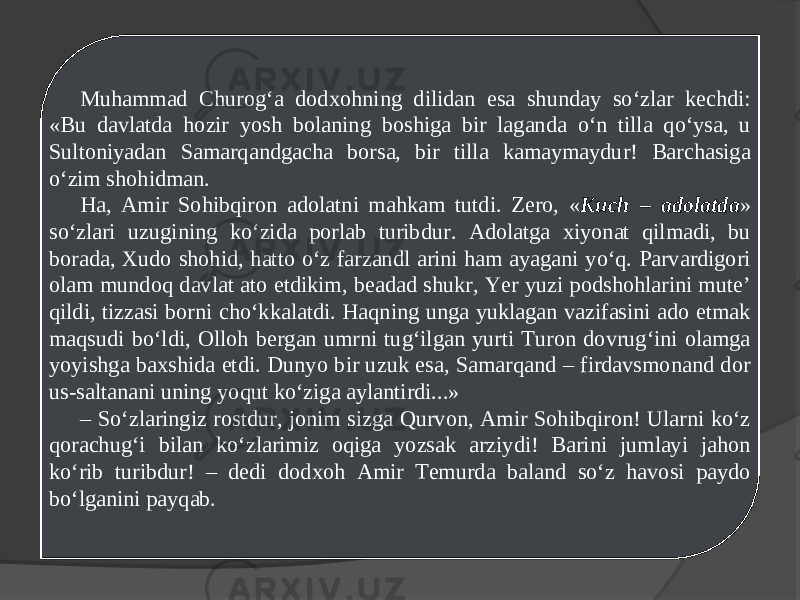 Muhammad Churog‘a dodxohning dilidan esa shunday so‘zlar kechdi: «Bu davlatda hozir yosh bolaning boshiga bir laganda o‘n tilla qo‘ysa, u Sultoniyadan Samarqandgacha borsa, bir tilla kamaymaydur! Barchasiga o‘zim shohidman. Ha, Amir Sohibqiron adolatni mahkam tutdi. Zero, « Kuch – adolatda » so‘zlari uzugining ko‘zida porlab turibdur. Adolatga xiyonat qilmadi, bu borada, Xudo shohid, hatto o‘z farzandl arini ham ayagani yo‘q. Parvardigori olam mundoq davlat ato etdikim, beadad shukr, Yer yuzi podshohlarini mute’ qildi, tizzasi borni cho‘kkalatdi. Haqning unga yuklagan vazifasini ado etmak maqsudi bo‘ldi, Olloh bergan umrni tug‘ilgan yurti Turon dovrug‘ini olamga yoyishga baxshida etdi. Dunyo bir uzuk esa, Samarqand – firdavsmonand dor us-saltanani uning yoqut ko‘ziga aylantirdi...» – So‘zlaringiz rostdur, jonim sizga Qurvon, Amir Sohibqiron! Ularni ko‘z qorachug‘i bilan ko‘zlarimiz oqiga yozsak arziydi! Barini jumlayi jahon ko‘rib turibdur! – dedi dodxoh Amir Temurda baland so‘z havosi paydo bo‘lganini payqab. 