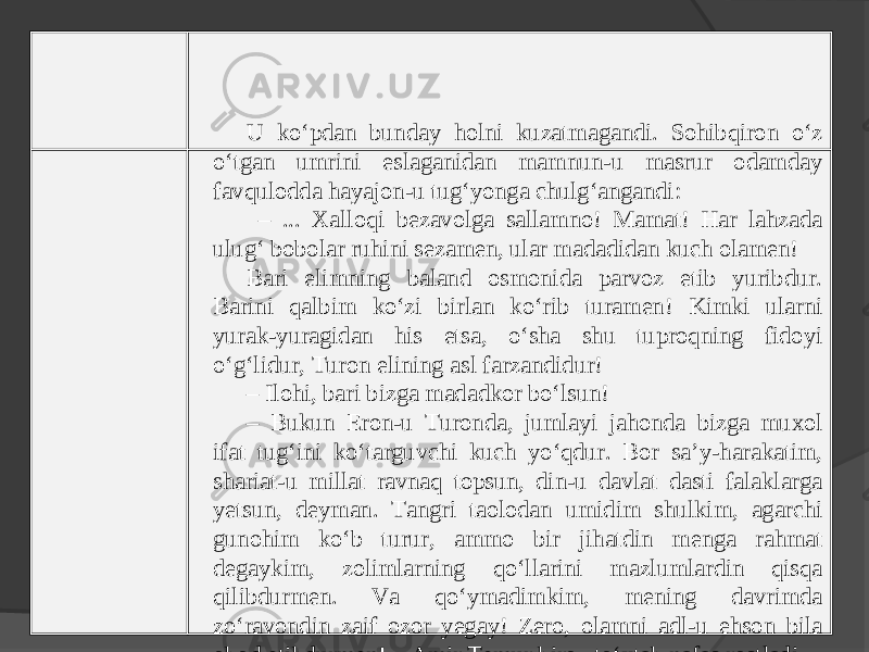 U ko‘pdan bunday holni kuzatmagandi. Sohibqiron o‘z o‘tgan umrini eslaganidan mamnun-u masrur odamday favqulodda hayajon-u tug‘yonga chulg‘angandi: – ... Xalloqi bezavolga sallamno! Mamat! Har lahzada ulug‘ bobolar ruhini sezamen, ular madadidan kuch olamen! Bari elimning baland osmonida parvoz etib yuribdur. Barini qalbim ko‘zi birlan ko‘rib turamen! Kimki ularni yurak-yuragidan his etsa, o‘sha shu tuproqning fidoyi o‘g‘lidur, Turon elining asl farzandidur! – Ilohi, bari bizga madadkor bo‘lsun! – Bukun Eron-u Turonda, jumlayi jahonda bizga muxol ifat tug‘ini ko‘targuvchi kuch yo‘qdur. Bor sa’y-harakatim, shariat-u millat ravnaq topsun, din-u davlat dasti falaklarga yetsun, deyman. Tangri taolodan umidim shulkim, agarchi gunohim ko‘b turur, ammo bir jihatdin menga rahmat degaykim, zolimlarning qo‘llarini mazlumlardin qisqa qilibdurmen. Va qo‘ymadimkim, mening davrimda zo‘ravondin zaif ozor yegay! Zero, olamni adl-u ehson bila obod etibdurmen! – Amir Temur biroz to‘xtab nafas rostladi. 