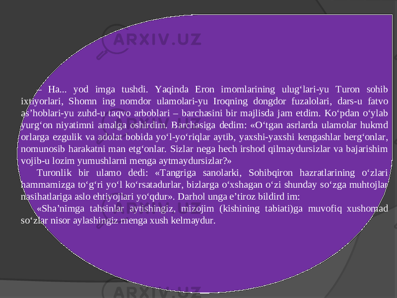 – Ha... yod imga tushdi. Yaqinda Eron imomlarining ulug‘lari-yu Turon sohib ixtiyorlari, Shomn ing nomdor ulamolari-yu Iroqning dongdor fuzalolari, dars-u fatvo as’hoblari-yu zuhd-u taqvo arboblari – barchasini bir majlisda jam etdim. Ko‘pdan o‘ylab yurg‘on niyatimni amalga oshirdim. Barchasiga dedim: «O‘tgan asrlarda ulamolar hukmd orlarga ezgulik va adolat bobida yo‘l-yo‘riqlar aytib, yaxshi-yaxshi kengashlar berg‘onlar, nomunosib harakatni man etg‘onlar. Sizlar nega hech irshod qilmaydursizlar va bajarishim vojib-u lozim yumushlarni menga aytmaydursizlar?» Turonlik bir ulamo dedi: «Tangriga sanolarki, Sohibqiron hazratlarining o‘zlari hammamizga to‘g‘ri yo‘l ko‘rsatadurlar, bizlarga o‘xshagan o‘zi shunday so‘zga muhtojlar nasihatlariga aslo ehtiyojlari yo‘qdur». Darhol unga e’tiroz bildird im: «Sha’nimga tahsinlar aytishingiz, mizojim (kishining tabiati)ga muvofiq xushomad so‘zlar nisor aylashingiz menga xush kelmaydur. 