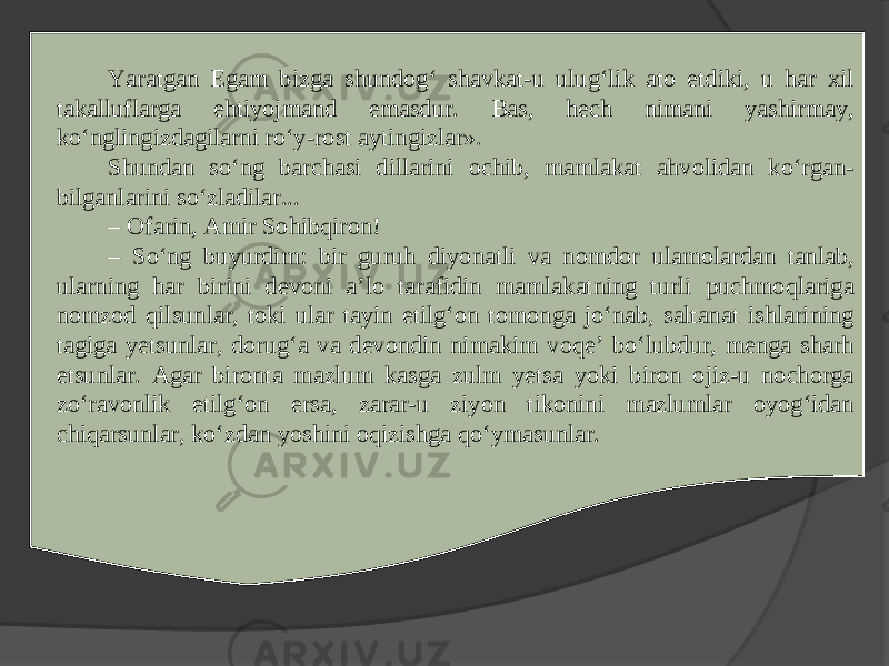 Yaratgan Egam bizga shundog‘ shavkat-u ulug‘lik ato etdiki, u har xil takalluflarga ehtiyojmand emasdur. Bas, hech nimani yashirmay, ko‘nglingizdagilarni ro‘y-rost aytingizlar». Shundan so‘ng barchasi dillarini ochib, mamlakat ahvolidan ko‘rgan- bilganlarini so‘zladilar... – Ofarin, Amir Sohibqiron! – So‘ng buyurdim: bir guruh diyonatli va nomdor ulamolardan tanlab, ularning har birini devoni a’lo tarafidin mamlakatning turli puchmoqlariga nomzod qilsunlar, toki ular tayin etilg‘on tomonga jo‘nab, saltanat ishlarining tagiga yetsunlar, dorug‘a va devondin nimakim voqe’ bo‘lubdur, menga sharh etsunlar. Agar bironta mazlum kasga zulm yetsa yoki biron ojiz-u nochorga zo‘ravonlik etilg‘on ersa, zarar-u ziyon tikonini mazlumlar oyog‘idan chiqarsunlar, ko‘zdan yoshini oqizishga qo‘ymasunlar. 