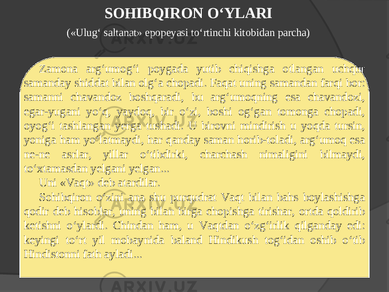 SOHIBQIRON O‘YLARI («Ulug‘ saltanat» epopeyasi to‘rtinchi kitobidan parcha) Zamona arg‘umog‘i poygada yutib chiqishga otlangan uchqur samanday shiddat bilan olg‘a chopadi. Faqat uning samandan farqi bor: samanni chavandoz boshqaradi, bu arg‘umoqning esa chavandozi, egar-yugani yo‘q, yaydoq, bir o‘zi, boshi og‘gan tomonga chopadi, oyog‘i tashlangan yerga tushadi. U birovni mindirish u yoqda tursin, yoniga ham yo‘latmaydi, har qanday saman horib-toladi, arg‘umoq esa ne-ne asrlar, yillar o‘tibdirki, charchash nimaligini bilmaydi, to‘xtamasdan yelgani yelgan... Uni «Vaqt» deb atardilar. Sohibqiron o‘zini ana shu purqudrat Vaqt bilan bahs boylashishga qodir deb hisoblar, uning bilan birga chopishga tirishar, ortda qoldirib ketishni o‘ylardi. Chindan ham, u Vaqtdan o‘zg‘irlik qilganday edi: keyingi to‘rt yil mobaynida baland Hindikush tog‘idan oshib o‘tib Hindistonni fath ayladi... 