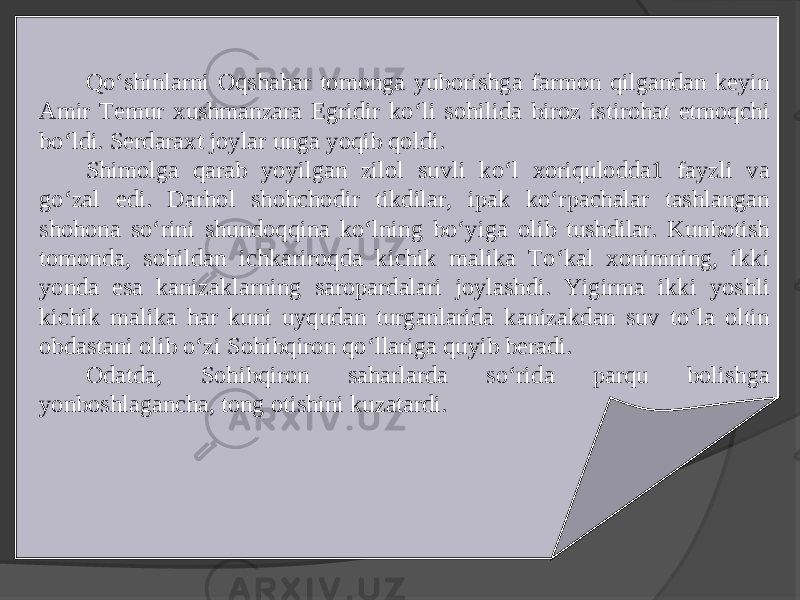 Qo‘shinlarni Oqshahar tomonga yuborishga farmon qilgandan keyin Amir Temur xushmanzara Egridir ko‘li sohilida biroz istirohat etmoqchi bo‘ldi. Serdaraxt joylar unga yoqib qoldi. Shimolga qarab yoyilgan zilol suvli ko‘l xoriqulodda1 fayzli va go‘zal edi. Darhol shohchodir tikdilar, ipak ko‘rpachalar tashlangan shohona so‘rini shundoqqina ko‘lning bo‘yiga olib tushdilar. Kunbotish tomonda, sohildan ichkariroqda kichik malika To‘kal xonimning, ikki yonda esa kanizaklarning saropardalari joylashdi. Yigirma ikki yoshli kichik malika har kuni uyqudan turganlarida kanizakdan suv to‘la oltin obdastani olib o‘zi Sohibqiron qo‘llariga quyib beradi. Odatda, Sohibqiron saharlarda so‘rida parqu bolishga yonboshlagancha, tong otishini kuzatardi. 