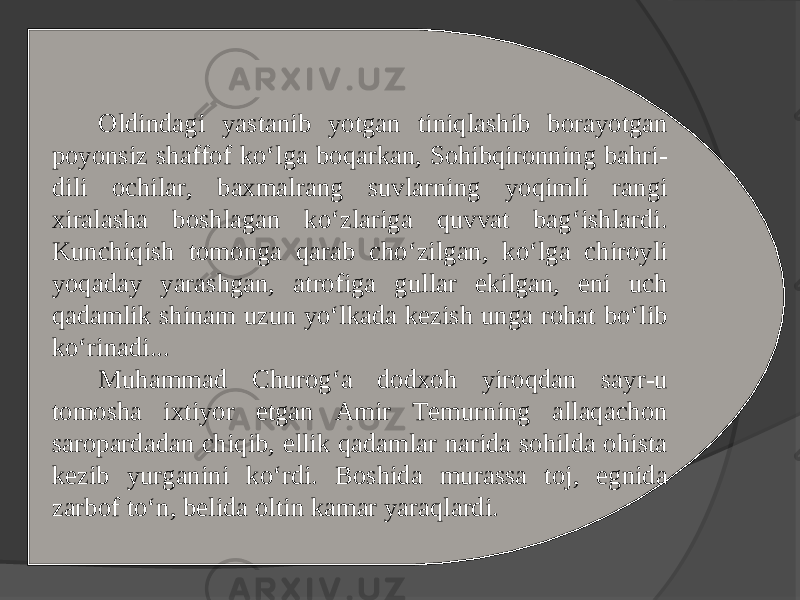 Oldindagi yastanib yotgan tiniqlashib borayotgan poyonsiz shaffof ko‘lga boqarkan, Sohibqironning bahri- dili ochilar, baxmalrang suvlarning yoqimli rangi xiralasha boshlagan ko‘zlariga quvvat bag‘ishlardi. Kunchiqish tomonga qarab cho‘zilgan, ko‘lga chiroyli yoqaday yarashgan, atrofiga gullar ekilgan, eni uch qadamlik shinam uzun yo‘lkada kezish unga rohat bo‘lib ko‘rinadi... Muhammad Churog‘a dodxoh yiroqdan sayr-u tomosha ixtiyor etgan Amir Temurning allaqachon saropardadan chiqib, ellik qadamlar narida sohilda ohista kezib yurganini ko‘rdi. Boshida murassa toj, egnida zarbof to‘n, belida oltin kamar yaraqlardi. 