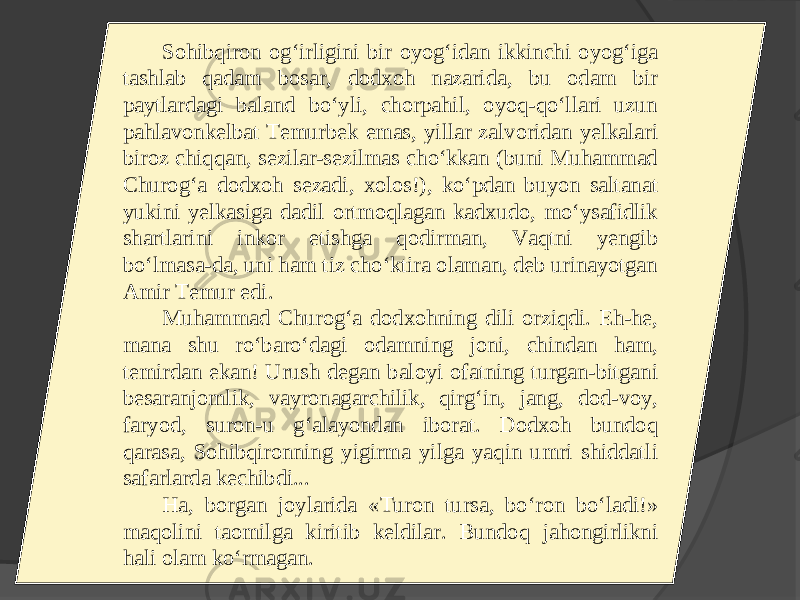 Sohibqiron og‘irligini bir oyog‘idan ikkinchi oyog‘iga tashlab qadam bosar, dodxoh nazarida, bu odam bir paytlardagi baland bo‘yli, chorpahil, oyoq-qo‘llari uzun pahlavonkelbat Temurbek emas, yillar zalvoridan yelkalari biroz chiqqan, sezilar-sezilmas cho‘kkan (buni Muhammad Churog‘a dodxoh sezadi, xolos!), ko‘pdan buyon saltanat yukini yelkasiga dadil ortmoqlagan kadxudo, mo‘ysafidlik shartlarini inkor etishga qodirman, Vaqtni yengib bo‘lmasa-da, uni ham tiz cho‘ktira olaman, deb urinayotgan Amir Temur edi. Muhammad Churog‘a dodxohning dili orziqdi. Eh-he, mana shu ro‘baro‘dagi odamning joni, chindan ham, temirdan ekan! Urush degan baloyi ofatning turgan-bitgani besaranjomlik, vayronagarchilik, qirg‘in, jang, dod-voy, faryod, suron-u g‘alayondan iborat. Dodxoh bundoq qarasa, Sohibqironning yigirma yilga yaqin umri shiddatli safarlarda kechibdi... Ha, borgan joylarida «Turon tursa, bo‘ron bo‘ladi!» maqolini taomilga kiritib keldilar. Bundoq jahongirlikni hali olam ko‘rmagan. 