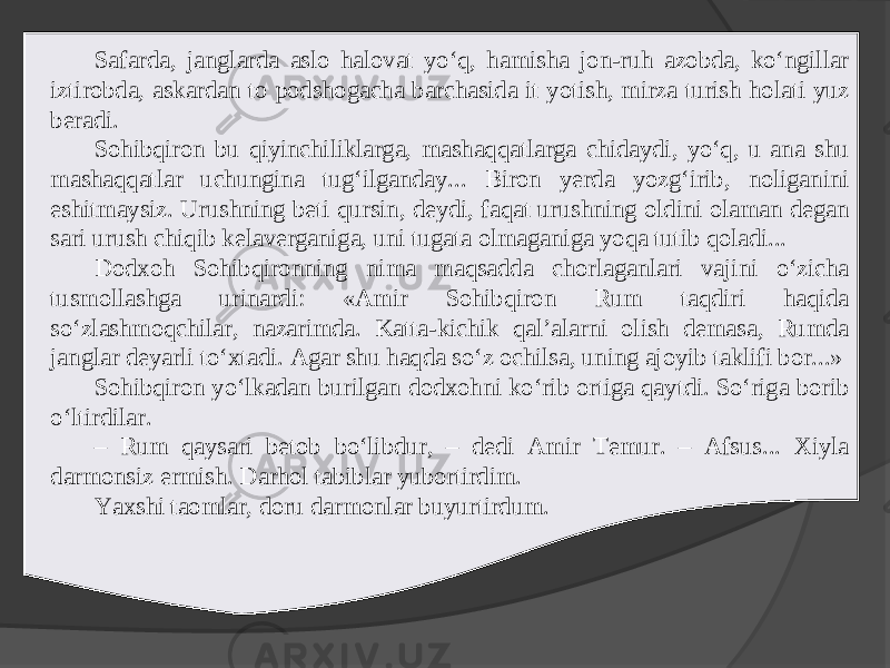 Safarda, janglarda aslo halovat yo‘q, hamisha jon-ruh azobda, ko‘ngillar iztirobda, askardan to podshogacha barchasida it yotish, mirza turish holati yuz beradi. Sohibqiron bu qiyinchiliklarga, mashaqqatlarga chidaydi, yo‘q, u ana shu mashaqqatlar uchungina tug‘ilganday... Biron yerda yozg‘irib, noliganini eshitmaysiz. Urushning beti qursin, deydi, faqat urushning oldini olaman degan sari urush chiqib kelaverganiga, uni tugata olmaganiga yoqa tutib qoladi... Dodxoh Sohibqironning nima maqsadda chorlaganlari vajini o‘zicha tusmollashga urinardi: «Amir Sohibqiron Rum taqdiri haqida so‘zlashmoqchilar, nazarimda. Katta-kichik qal’alarni olish demasa, Rumda janglar deyarli to‘xtadi. Agar shu haqda so‘z ochilsa, uning ajoyib taklifi bor...» Sohibqiron yo‘lkadan burilgan dodxohni ko‘rib ortiga qaytdi. So‘riga borib o‘ltirdilar. – Rum qaysari betob bo‘libdur, – dedi Amir Temur. – Afsus... Xiyla darmonsiz ermish. Darhol tabiblar yubortirdim. Yaxshi taomlar, doru darmonlar buyurtirdum. 