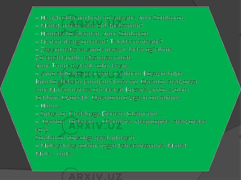 – Ha, iztiroblar uni tinch qo‘ymaydir, Amir Sohibqiron. – Mamat, undan xabar olib turibsenmu? – Hamisha boxabarman, Amir Sohibqiron. – Ne dard ilashg‘on erkan? Tabiblar ne deydir? – Zayyiqi nafas va xunok marazi1 birlan og‘ribdur. Zo‘riqish kuchli, nafasi qisar emish. Amir Temur o‘ylanib qoldi, keyin: – Xudo shifo bersun. – dedi. – Yildirim Boyazid butun Rum boyliklarini jamuljam etmish edi. Qaramon shahzodasi amir Muhammad esa o‘n ikki yil Bursada zindon azobini tortibdur. Ozod etib, Qaramonni o‘ziga in’om qildum. – Hm-m... – Sulaymon Chalabiyga Edirnani tobshurdim... – Qandoq bo‘larkin... O‘zimizda chaqmoqdek shahzodalar ko‘p... Sohibqiron dodxohga qarab jilmaydi: – Mulk yetmay qoladur degan tashvishdasen-da, Mamat. Mulk... mulk... 