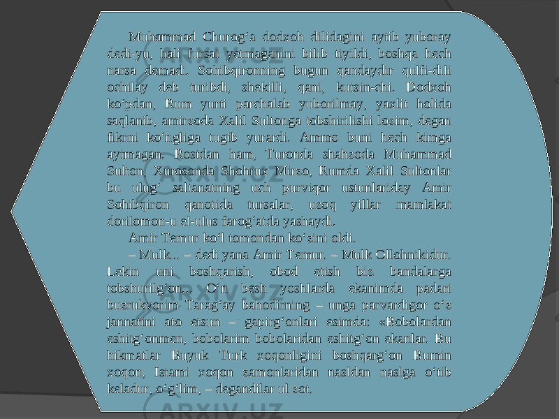 Muhammad Churog‘a dodxoh dilidagini aytib yuboray dedi-yu, hali fursat yetmaganini bilib tiyildi, boshqa hech narsa demadi. Sohibqironning bugun qandaydir qulfi-dili ochilay deb turibdi, shekilli, qani, kutsin-chi. Dodxoh ko‘pdan, Rum yurti parchalab yuborilmay, yaxlit holida saqlanib, amirzoda Xalil Sultonga tobshirilishi lozim, degan fikrni ko‘ngliga tugib yurardi. Ammo buni hech kimga aytmagan. Rostdan ham, Turonda shahzoda Muhammad Sulton, Xurosonda Shohrux Mirzo, Rumda Xalil Sultonlar bu ulug‘ saltanatning uch purviqor ustunlariday Amir Sohibqiron qanotida tursalar, uzoq yillar mamlakat dorilomon-u el-ulus farog‘atda yashaydi. Amir Temur ko‘l tomondan ko‘zini oldi. – Mulk... – dedi yana Amir Temur. – Mulk Ollohnikidur. Lekin uni boshqarish, obod etish biz bandalarga tobshurilg‘on... O‘n besh yoshlarda ekanimda padari buzrukvorim Tarag‘ay bahodirning – unga parvardigor o‘z jannatini ato etsun – gapirg‘onlari esimda: «Bobolardan eshitg‘onmen, bobolarim bobolaridan eshitg‘on ekanlar. Bu hikmatlar Buyuk Turk xoqonligini boshqarg‘on Bumin xoqon, Istami xoqon zamonlaridan nasldan naslga o‘tib keladur, o‘g‘lim, – degandilar ul zot. 