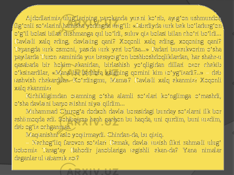 Ajdodlarimiz ulug‘larining parokanda yurtni ko‘rib, aytg‘on ushmundoq fig‘onli so‘zlarini hamisha yodingda tutg‘il: «Jabrdiyda turk bek bo‘ladurg‘on o‘g‘il bolasi bilan dushmanga qul bo‘ldi, suluv qiz bolasi bilan cho‘ri bo‘ldi... Davlatli xalq eding, davlating qani? Xoqonli xalq eding, xoqoning qani? Tepangda turk osmoni, pastda turk yeri bo‘lsa...» Padari buzrukvorim o‘sha paytlarda Turon zaminida yuz berayotg‘on boshboshdoqliklardan, har shahr-u qasabada bir hokim ekanidan, birlashish yo‘qligidan dillari ozor chekib o‘ksinardilar, «Mana bu bechora xalqning qornini kim to‘yg‘izadi?..» – deb tashvish chekardilar. Ko‘rdingmu, Mamat? Davlatli xalq ekanmiz! Xoqonli xalq ekanmiz! Kichikligimdan otamning o‘sha alamli so‘zlari ko‘nglimga o‘rnashdi, o‘sha davlatni barpo etishni niyat qildim... Muhammad Churog‘a dodxoh davlat borasidagi bunday so‘zlarni ilk bor eshitmoqda edi. Sohibqiron hech qachon bu haqda, uni qurdim, buni tuzdim, deb og‘iz ochganmas. Maqtanishni aslo yoqtirmaydi. Chindan-da, bu qiziq. – Nechog‘liq farovon so‘zlar! Demak, davlat tuzish fikri rahmatli ulug‘ bobomiz Tarag‘ay Bahodir janoblariga tegishli ekan-da? Yana nimalar deganlar ul tabarruk zot? 