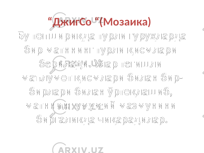 “ ДжигСо “(Мозаика) Бу топшириқда турли гуруҳларда бир матннинг турли қисмлари берилади. Улар тегишли маълумот қисмлари билан бир- бирлари билан ўртоқлашиб, матннинг умумий мазмунини биргаликда чиқарадилар. 