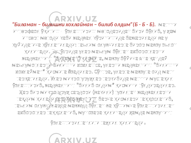 “ Биламан – билишни хохлайман – билиб олдим”(Б - Б - Б). матнни интерфаол ўқитиш – ўзлаштириш методаридан бири бўлиб, у ҳам инсерт методи каби жадвал кўринишида бажарилади ва у қуйидагича қўлланилади: таълим олувчиларга бирор мавзу эълон қилинади. Бу тўғрида улар маълум бўлган ахборотларни жадвалнинг “биламан” қисмига, мавзу бўйича яна қандай маълумотларни билишни хохлашса, уларни жадвалнинг “билишни хохлайман” қисмига ёзадилар. Сўнгра, уларга мавзуга оид матн тарқатилади. Улар микрогуруҳлар таркибида матнни мустақил ўзлаштириб, жадвалнинг “билиб олдим” қисмини тўлдирадилар. Ҳар бир микрогуруҳ сардори (вакили) тузилган жадвалларни тақдим қиладилар. Жадвалнинг барча қисмлари таққосланиб, таълим олувчиларда мавжуд бўлган ва қўшимча ўзлаштирилган ахборотлар таққсланиб, мунозара қилинади ҳамда мавзунинг ўзлаштирилганлиги таҳлил қилинади . 