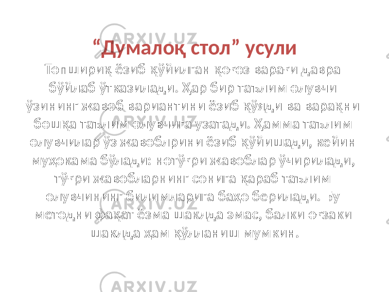 “ Думалоқ стол” усули Топшириқ ёзиб қўйилган қоғоз варағи давра бўйлаб ўтказилади. Ҳар бир таълим олувчи ўзининг жавоб вариантини ёзиб қўяди ва варақни бошқа таълим олувчига узатади. Ҳамма таълим олувчилар ўз жавоблрини ёзиб қўйишади, кейин муҳокама бўлади: нотўғри жавоблар ўчирилади, тўғри жавобларнинг сонига қараб таълим олувчининг билимларига баҳо берилади. Бу методни фақат ёзма шаклда эмас, балки оғзаки шаклда ҳам қўлланиш мумкин. 