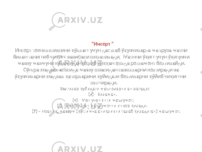 “ Инсерт “ Инсерт технологиясини қўллаш учун дастлаб ўқувчиларга маъруза матни билан танишиб чиқиш вазифаси юклатилади. Матнни ўқиш учун ўқитувчи мавзу мазмуни кўламидан келиб чиққан ҳолда регламент белгилайди. Сўнгра жадвал асосида мавзу юзасидан саволларни келтиради ва ўқувчиларни жадвал қаторларини қуйидаги белгиларни қўйиб чиқишни топширади. Белгилар қуйидаги маъноларни англатади: (√) - Биламан. (+) - Мен учун янги маълумот. (-) - Мен билган маълумотни инкор қилади. (?) – Ноаниқ, мавхум (қўшимча аниқликни талаб қиладиган) маълумот. 