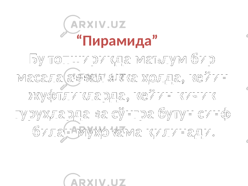 “ Пирамида” Бу топшириқда маълум бир масала аввал якка ҳолда, кейин жуфтликларда, кейин кичик гуруҳларда ва сўнгра бутун синф билан муҳокама қилинади . 