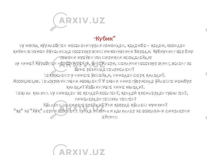 “ Кубик” Бу метод кўрилаётган масалани турли томондан, қадамба – қадам, осондан қийинга томон йўналишда тасаввур этиш имкониятини беради. Кубиунинг ҳар бир томони муайян топшириқни ифодалайди: Бу нима? Кўраётган нарсани ранги, ўлчамлари, шаклини тасаввур этинг, эсланг ва ёзма равишда таърифланг? Таққосланг: у нимага ўхшайди, нимадан фарқ қилади?. Ассоциация. Таъсуротингизни изоҳланг? У сизни нима тўғрисида ўйлашга мажбур қилади? Хаёлингизга нима келади?. Таҳлил қилинг. Бу нимадан ва қандай ясалган?, қандай қисмлардан тузилган?, нималардан ташкил топган? Қўлланг. Бу нимага ярайди? Уни қаерда қўллаш мумкин? “ҳа” ва “йўқ” ларни асосланг. Бунда ишончли далиллар ва асословчи фикрларни айтинг. 