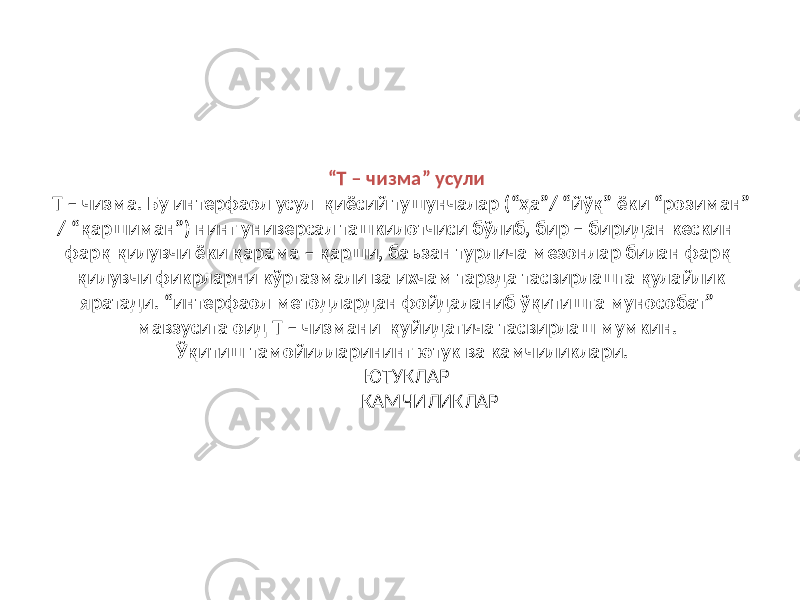 “ Т – чизма” усули Т – чизма. Бу интерфаол усул қиёсий тушунчалар (“ҳа”/ “йўқ” ёки “розиман” / “қаршиман”) нинг универсал ташкилотчиси бўлиб, бир – биридан кескин фарқ қилувчи ёки қарама – қарши, баъзан турлича мезонлар билан фарқ қилувчи фикрларни кўргазмали ва ихчам тарзда тасвирлашга қулайлик яратади. “интерфаол методлардан фойдаланиб ўқитишга мунособат” мавзусига оид Т – чизмани қуйидагича тасвирлаш мумкин. Ўқитиш тамойилларининг ютук ва камчиликлари. ЮТУКЛАР КАМЧИЛИКЛАР 