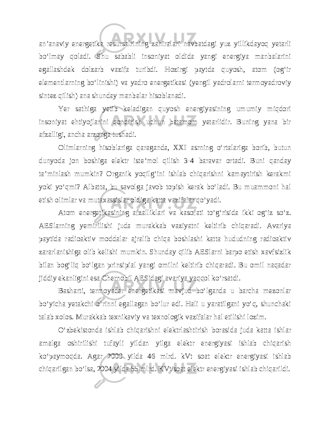 an’anaviy energetika resursalrining zahiralari navbatdagi yuz yillikdayoq yetarli bo‘lmay qoladi. Shu sababli insoniyat oldida yangi energiya manbalarini egallashdek dolzarb vazifa turibdi. Hozirgi paytda quyosh, atom (og‘ir elementlarning bo‘linishi) va yadro energetikasi (yengil yadrolarni termoyadroviy sintez qilish) ana shunday manbalar hisoblanadi. Yer sathiga yetib keladigan quyosh energiyasining umumiy miqdori insoniyat ehtiyojlarini qondirish uchun batamom yetarlidir. Buning yana bir afzalligi, ancha arzonga tushadi. Olimlarning hisoblariga qaraganda, XXI asrning o‘rtalariga borib, butun dunyoda jon boshiga elektr iste’mol qilish 3-4 baravar ortadi. Buni qanday ta’minlash mumkin? Organik yoqilg‘ini ishlab chiqarishni kamaytirish kerakmi yoki yo‘qmi? Albatta, bu savolga javob topish kerak bo‘ladi. Bu muammoni hal etish olimlar va mutaxassislar oldiga katta vazifalar qo‘yadi. Atom energetikasining afzalliklari va kasofati to‘g‘risida ikki og‘iz so‘z. AESlarning yemirilishi juda murakkab vaziyatni keltirib chiqaradi. Avariya paytida radioaktiv moddalar ajralib chiqa boshlashi katta hududning radioaktiv zararlanishiga olib kelishi mumkin. Shunday qilib AESlarni barpo etish xavfsizlik bilan bog‘liq bo‘lgan prinsipial yangi omilni keltirib chiqaradi. Bu omil naqadar jiddiy ekanligini esa Chernobil AESidagi avariya yaqqol ko‘rsatdi. Basharti, termoyader energetikasi mavjud bo‘lganda u barcha mezonlar bo‘yicha yetakchi o‘rinni egallagan bo‘lur edi. Hali u yaratilgani yo‘q, shunchaki talab xolos. Murakkab texnikaviy va texnologik vazifalar hal etilishi lozim. O‘zbekistonda ishlab chiqarishni elektrlashtirish borasida juda katta ishlar amalga oshirilishi tufayli yildan yilga elektr energiyasi ishlab chiqarish ko‘paymoqda. Agar 2000 yilda 46 mlrd. kVt soat elektr energiyasi ishlab chiqarilgan bo‘lsa, 2004 yilda 55 mlrd. KVt/soat elektr energiyasi ishlab chiqarildi. 