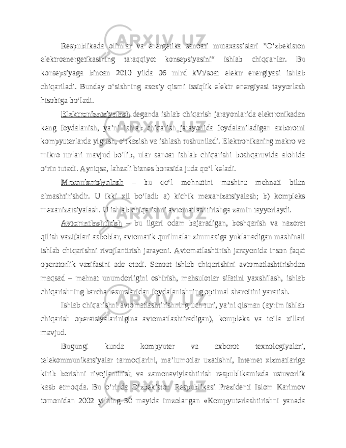 Respublikada olimlar va energetika sanoati mutaxassislari “O‘zbekiston elektroenergetikasining taraqqiyot konsepsiyasini“ ishlab chiqqanlar. Bu konsepsiyaga binoan 2010 yilda 96 mlrd kVt/soat elektr energiyasi ishlab chiqariladi. Bunday o‘sishning asosiy qismi issiqlik elektr energiyasi tayyorlash hisobiga bo‘ladi. Elektronizatsiyalash deganda ishlab chiqarish jarayonlarida elektronikadan keng foydalanish, ya’ni ishlab chiqarish jarayonida foydalaniladigan axborotni kompyuterlarda yig‘ish, o‘tkazish va ishlash tushuniladi. Elektronikaning makro va mikro turlari mavjud bo‘lib, ular sanoat ishlab chiqarishi boshqaruvida alohida o‘rin tutadi. Ayniqsa, lahzali biznes borasida juda qo‘l keladi. Mexanizatsiyalash – bu qo‘l mehnatini mashina mehnati bilan almashtirishdir. U ikki xil bo‘ladi: a) kichik mexanizatsiyalash; b) kompleks mexanizatsiyalash. U ishlab chiqarishni avtomatlashtirishga zamin tayyorlaydi. Avtomatlashtirish – bu ilgari odam bajaradigan, boshqarish va nazorat qilish vazifalari asboblar, avtomatik qurilmalar zimmasiga yuklanadigan mashinali ishlab chiqarishni rivojlantirish jarayoni. Avtomatlashtirish jarayonida inson faqat operatorlik vazifasini ado etadi. Sanoat ishlab chiqarishini avtomatlashtirishdan maqsad – mehnat unumdorligini oshirish, mahsulotlar sifatini yaxshilash, ishlab chiqarishning barcha resurslaridan foydalanishning optimal sharoitini yaratish. Ishlab chiqarishni avtomatlashtirishning uch turi, ya’ni qisman (ayrim ishlab chiqarish operatsiyalarinigina avtomatlashtiradigan), kompleks va to‘la xillari mavjud. Bugungi kunda kompyuter va axborot texnologiyalari, telekommunikatsiyalar tarmoqlarini, ma’lumotlar uzatishni, Internet xizmatlariga kirib borishni rivojlantirish va zamonaviylashtirish respublikamizda ustuvorlik kasb etmoqda. Bu o‘rinda O‘zbekiston Respublikasi Prezidenti Islom Karimov tomonidan 2002 yilning 30 mayida imzolangan «Kompyuterlashtirishni yanada 