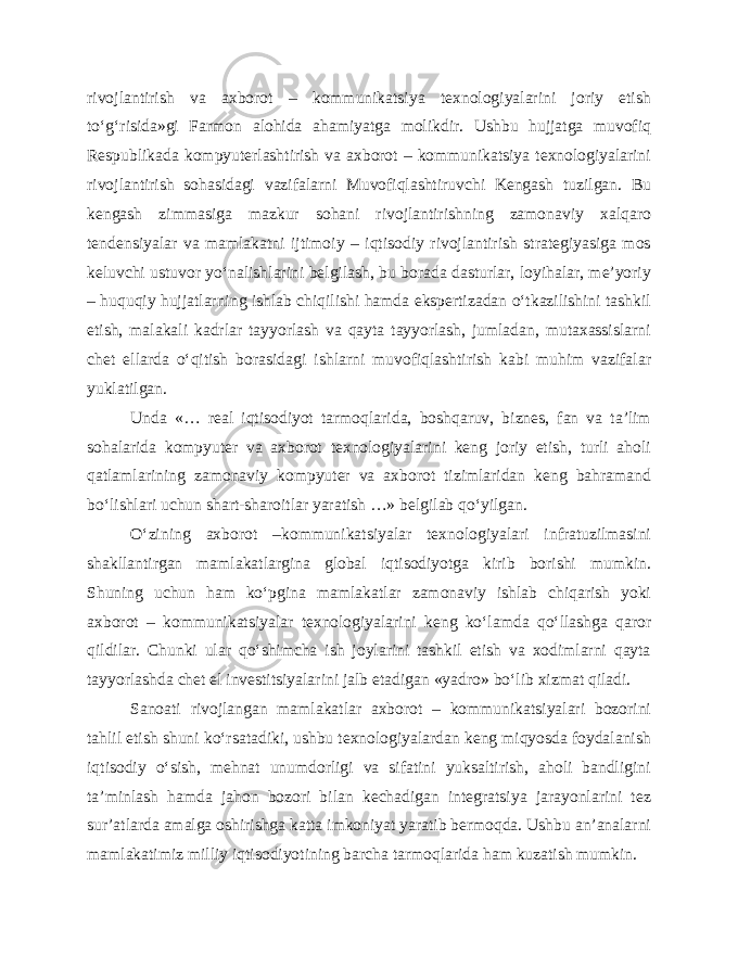 rivojlantirish va axborot – kommunikatsiya texnologiyalarini joriy etish to‘g‘risida»gi Farmon alohida ahamiyatga molikdir. Ushbu hujjatga muvofiq Respublikada kompyuterlashtirish va axborot – kommunikatsiya texnologiyalarini rivojlantirish sohasidagi vazifalarni Muvofiqlashtiruvchi Kengash tuzilgan. Bu kengash zimmasiga mazkur sohani rivojlantirishning zamonaviy xalqaro tendensiyalar va mamlakatni ijtimoiy – iqtisodiy rivojlantirish strategiyasiga mos keluvchi ustuvor yo‘nalishlarini belgilash, bu borada dasturlar, loyihalar, me’yoriy – huquqiy hujjatlarning ishlab chiqilishi hamda ekspertizadan o‘tkazilishini tashkil etish, malakali kadrlar tayyorlash va qayta tayyorlash, jumladan, mutaxassislarni chet ellarda o‘qitish borasidagi ishlarni muvofiqlashtirish kabi muhim vazifalar yuklatilgan. Unda «… real iqtisodiyot tarmoqlarida, boshqaruv, biznes, fan va ta’lim sohalarida kompyuter va axborot texnologiyalarini keng joriy etish, turli aholi qatlamlarining zamonaviy kompyuter va axborot tizimlaridan keng bahramand bo‘lishlari uchun shart-sharoitlar yaratish …» belgilab qo‘yilgan. O‘zining axborot –kommunikatsiyalar texnologiyalari infratuzilmasini shakllantirgan mamlakatlargina global iqtisodiyotga kirib borishi mumkin. Shuning uchun ham ko‘pgina mamlakatlar zamonaviy ishlab chiqarish yoki axborot – kommunikatsiyalar texnologiyalarini keng ko‘lamda qo‘llashga qaror qildilar. Chunki ular qo‘shimcha ish joylarini tashkil etish va xodimlarni qayta tayyorlashda chet el investitsiyalarini jalb etadigan «yadro» bo‘lib xizmat qiladi. Sanoati rivojlangan mamlakatlar axborot – kommunikatsiyalari bozorini tahlil etish shuni ko‘rsatadiki, ushbu texnologiyalardan keng miqyosda foydalanish iqtisodiy o‘sish, mehnat unumdorligi va sifatini yuksaltirish, aholi bandligini ta’minlash hamda jahon bozori bilan kechadigan integratsiya jarayonlarini tez sur’atlarda amalga oshirishga katta imkoniyat yaratib bermoqda. Ushbu an’analarni mamlakatimiz milliy iqtisodiyotining barcha tarmoqlarida ham kuzatish mumkin. 