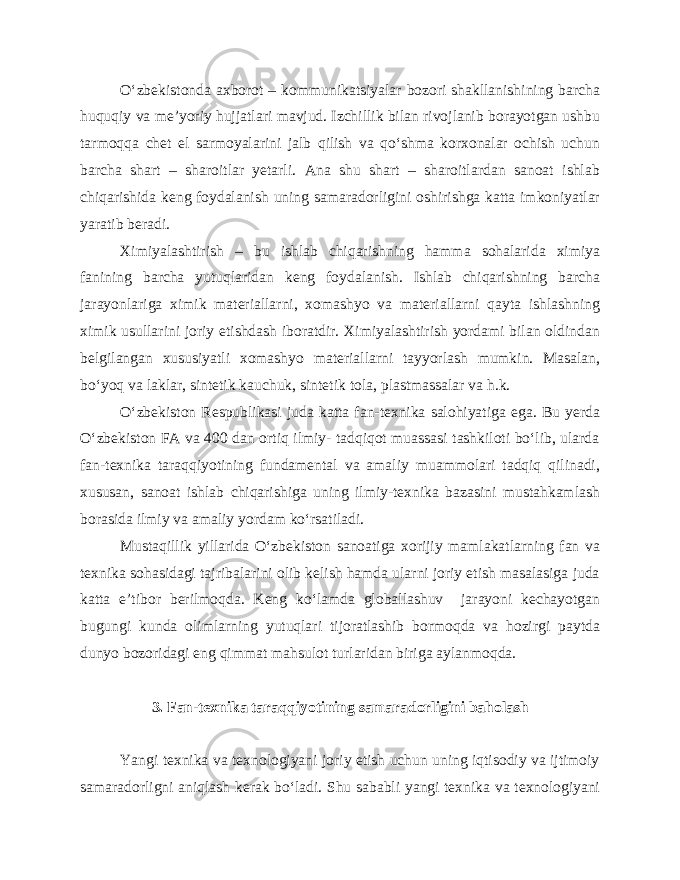 O‘zbekistonda axborot – kommunikatsiyalar bozori shakllanishining barcha huquqiy va me’yoriy hujjatlari mavjud. Izchillik bilan rivojlanib borayotgan ushbu tarmoqqa chet el sarmoyalarini jalb qilish va qo‘shma korxonalar ochish uchun barcha shart – sharoitlar yetarli. Ana shu shart – sharoitlardan sanoat ishlab chiqarishida keng foydalanish uning samaradorligini oshirishga katta imkoniyatlar yaratib beradi. Ximiyalashtirish – bu ishlab chiqarishning hamma sohalarida ximiya fanining barcha yutuqlaridan keng foydalanish. Ishlab chiqarishning barcha jarayonlariga ximik materiallarni, xomashyo va materiallarni qayta ishlashning ximik usullarini joriy etishdash iboratdir. Ximiyalashtirish yordami bilan oldindan belgilangan xususiyatli xomashyo materiallarni tayyorlash mumkin. Masalan, bo‘yoq va laklar, sintetik kauchuk, sintetik tola, plastmassalar va h.k. O‘zbekiston Respublikasi juda katta fan-texnika salohiyatiga ega. Bu yerda O‘zbekiston FA va 400 dan ortiq ilmiy- tadqiqot muassasi tashkiloti bo‘lib, ularda fan-texnika taraqqiyotining fundamental va amaliy muammolari tadqiq qilinadi, xususan, sanoat ishlab chiqarishiga uning ilmiy-texnika bazasini mustahkamlash borasida ilmiy va amaliy yordam ko‘rsatiladi. Mustaqillik yillarida O‘zbekiston sanoatiga xorijiy mamlakatlarning fan va texnika sohasidagi tajribalarini olib kelish hamda ularni joriy etish masalasiga juda katta e’tibor berilmoqda. Keng ko‘lamda globallashuv jarayoni kechayotgan bugungi kunda olimlarning yutuqlari tijoratlashib bormoqda va hozirgi paytda dunyo bozoridagi eng qimmat mahsulot turlaridan biriga aylanmoqda. 3. Fan-texnika taraqqiyotining samaradorligini baholash Yangi texnika va texnologiyani joriy etish uchun uning iqtisodiy va ijtimoiy samaradorligni aniqlash kerak bo‘ladi. Shu sababli yangi texnika va texnologiyani 