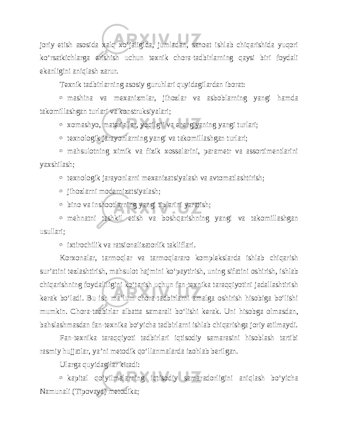 joriy etish asosida xalq xo‘jaligida, jumladan, sanoat ishlab chiqarishida yuqori ko‘rsatkichlarga erishish uchun texnik chora-tadbirlarning qaysi biri foydali ekanligini aniqlash zarur. Texnik tadbirlarning asosiy guruhlari quyidagilardan iborat:  mashina va mexanizmlar, jihozlar va asboblarning yangi hamda takomillashgan turlari va konstruksiyalari;  xomashyo, materiallar, yoqilg‘i va energiyaning yangi turlari;  texnologik jarayonlarning yangi va takomillashgan turlari;  mahsulotning ximik va fizik xossalarini, parametr va assortimentlarini yaxshilash;  texnologik jarayonlarni mexanizatsiyalash va avtomatlashtirish;  jihozlarni modernizatsiyalash;  bino va inshootlarning yangi tiplarini yaratish;  mehnatni tashkil etish va boshqarishning yangi va takomillashgan usullari;  ixtirochilik va ratsionalizatorlik takliflari. Korxonalar, tarmoqlar va tarmoqlararo komplekslarda ishlab chiqarish sur’atini tezlashtirish, mahsulot hajmini ko‘paytirish, uning sifatini oshirish, ishlab chiqarishning foydaliligini ko‘tarish uchun fan-texnika taraqqiyotini jadallashtirish kerak bo‘ladi. Bu ish ma’lum chora-tadbirlarni amalga oshirish hisobiga bo‘lishi mumkin. Chora-tadbirlar albatta samarali bo‘lishi kerak. Uni hisobga olmasdan, bahslashmasdan fan-texnika bo‘yicha tadbirlarni ishlab chiqarishga joriy etilmaydi. Fan-texnika taraqqiyoti tadbirlari iqtisodiy samarasini hisoblash tartibi rasmiy hujjatlar, ya’ni metodik qo‘llanmalarda izohlab berilgan. Ularga quyidagilar kiradi:  kapital qo‘yilmalarning iqtisodiy samaradorligini aniqlash bo‘yicha Namunali (Tipovaya) metodika; 