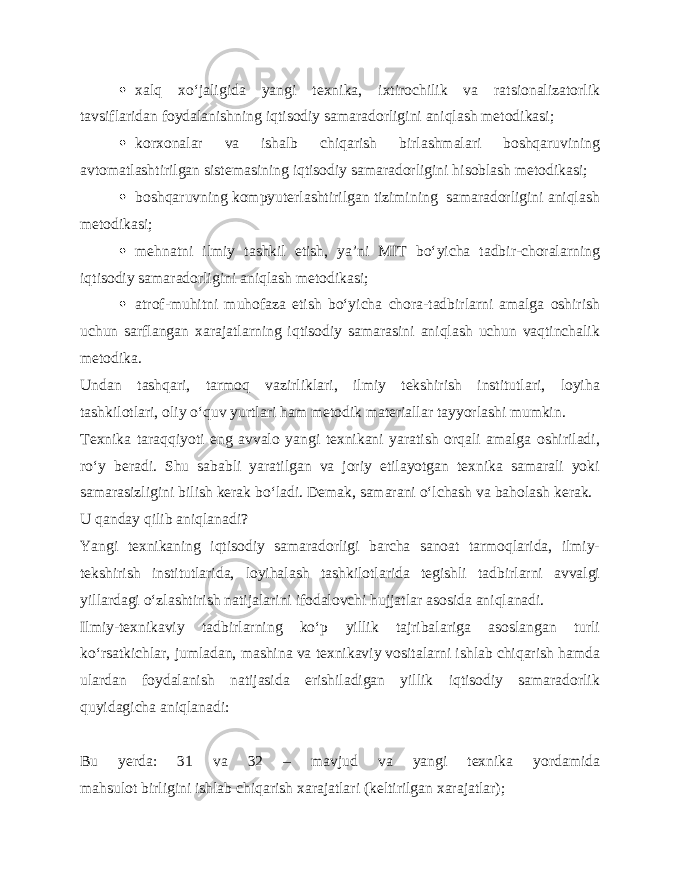  xalq xo‘jaligida yangi texnika, ixtirochilik va ratsionalizatorlik tavsiflaridan foydalanishning iqtisodiy samaradorligini aniqlash metodikasi;  korxonalar va ishalb chiqarish birlashmalari boshqaruvining avtomatlashtirilgan sistemasining iqtisodiy samaradorligini hisoblash metodikasi;  boshqaruvning kompyuterlashtirilgan tizimining samaradorligini aniqlash metodikasi;  mehnatni ilmiy tashkil etish, ya’ni MIT bo‘yicha tadbir-choralarning iqtisodiy samaradorligini aniqlash metodikasi;  atrof-muhitni muhofaza etish bo‘yicha chora-tadbirlarni amalga oshirish uchun sarflangan xarajatlarning iqtisodiy samarasini aniqlash uchun vaqtinchalik metodika. Undan tashqari, tarmoq vazirliklari, ilmiy tekshirish institutlari, loyiha tashkilotlari, oliy o‘quv yurtlari ham metodik materiallar tayyorlashi mumkin. Texnika taraqqiyoti eng avvalo yangi texnikani yaratish orqali amalga oshiriladi, ro‘y beradi. Shu sababli yaratilgan va joriy etilayotgan texnika samarali yoki samarasizligini bilish kerak bo‘ladi. Demak, samarani o‘lchash va baholash kerak. U qanday qilib aniqlanadi? Yangi texnikaning iqtisodiy samaradorligi barcha sanoat tarmoqlarida, ilmiy- tekshirish institutlarida, loyihalash tashkilotlarida tegishli tadbirlarni avvalgi yillardagi o‘zlashtirish natijalarini ifodalovchi hujjatlar asosida aniqlanadi. Ilmiy-texnikaviy tadbirlarning ko‘p yillik tajribalariga asoslangan turli ko‘rsatkichlar, jumladan, mashina va texnikaviy vositalarni ishlab chiqarish hamda ulardan foydalanish natijasida erishiladigan yillik iqtisodiy samaradorlik quyidagicha aniqlanadi: Bu yerda: 31 va 32 – mavjud va yangi texnika yordamida mahsulot birligini ishlab chiqarish xarajatlari (keltirilgan xarajatlar); 