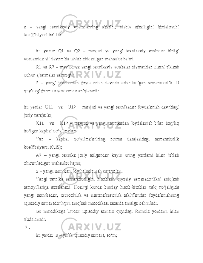 a – yangi texnikaviy vositalarning sifatini, nisbiy afzalligini ifodalovchi koeffitsiyent bo‘lib: bu yerda: Q1 va Q2 – mavjud va yangi texnikaviy vositalar birligi yordamida yil davomida ishlab chiqarilgan mahsulot hajmi; R1 va R2 – mavjud va yangi texnikaviy vositalar qiymatidan ularni tiklash uchun ajratmalar salmog‘i; P – yangi texnikadan foydalanish davrida erishiladigan samaradorlik. U quyidagi formula yordamida aniqlanadi: bu yerda: U11 va U12 - mavjud va yangi texnikadan foydalanish davridagi joriy xarajatlar; K11 va K12 – mavjud va yangi texnikadan foydalanish bilan bog‘liq bo‘lgan kapital qo‘yilmalar; Yen – kapital qo‘yilmalarining norma darajasidagi samaradorlik koeffitsiyenti (0,15); A2 – yangi texnika joriy etilgandan keyin uning yordami bilan ishlab chiqariladigan mahsulot hajmi; S – yangi texnikani loyihalashtirish xarajatlari. Yangi texnika samaradorligini hisoblash qiyosiy samaradorlikni aniqlash tamoyillariga asoslanadi. Hozirgi kunda bunday hisob-kitoblar xalq xo‘jaligida yangi texnikadan, ixtirochilik va ritsionalizatorlik takliflaridan foydalanishning iqtisodiy samaradorligini aniqlash metodikasi asosida amalga oshiriladi. Bu metodikaga binoan iqtisodiy samara quyidagi formula yordami bilan ifodalanadi: 2 , bu yerda: S – yillik iqtisodiy samara, so‘m; 