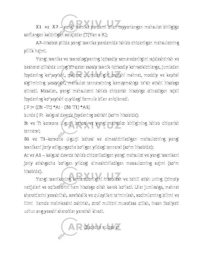 X1 va X2 – yangi texnika yordami bilan tayyorlangan mahsulot birligiga sarflangan keltirilgan xarajatlar (T(Yen x K); A2–hisobot yilida yangi texnika yordamida ishlab chiqarilgan mahsulotning yillik hajmi. Yangi texnika va texnologiyaning iqtisodiy samaradorligini rejalashtirish va bashorat qilishda uning bir qator asosiy texnik-iqtisodiy ko‘rsatkichlarga, jumladan foydaning ko‘payishi, mehnat unumdorligini oshishi mehnat, moddiy va kapital sig‘imining pasayishi, mahsulot tannarxining kamaymshiga ta’sir etishi hisobga olinadi. Masalan, yangi mahsulotni ishlab chiqarish hisobiga olinadigan rejali foydaning ko‘payishi quyidagi formula bilan aniqlanadi. ( F t= ((Bt –Tt) *At - (B1-T1) *A1( bunda ( Ft- kelgusi davrda foydaning oshishi (so‘m hisobida); Bt va Tt korxona ulgurji bahosi va yangi mahsulot birligining ishlab chiqarish tannarxi; B1 va T1–korxona ulgurji bahosi va almashtiriladigan mahsulotning yangi texnikani joriy etilgungacha bo‘lgan yildagi tannarxi (so‘m hisobida); At va A1 – kelgusi davrda ishlab chiqariladigan yangi mahsulot va yangi texnikani joriy etishgacha bo‘lgan yildagi almashtiriladigan maxsulotning xajmi (so‘m hisobida). Yangi texnikaning samaradorligini hisoblash va tahlil etish uning ijtimoiy natijalari va oqibatlarini ham hisobga olish kerak bo‘ladi. Ular jumlasiga, mehnat sharoitlarini yaxshilish, xavfsizlik va qulaylikni ta’minlash, xodimlarning bilimi va ilimi hamda malmkasini oshirish, atrof muhitni muxofaza qilish, inson faoliyati uchun eng yaxshi sharoitlar yaratish kiradi. Qisqacha xulosalar 