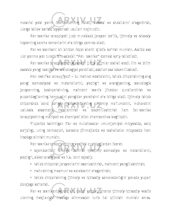 material yoki yarim fabrikatlarning holati, xossasi va shakllarini o‘zgartirish, ularga ishlov berish, tayyorlash usullari majmuidir. Fan-texnika taraqqiyoti juda murakkab jarayon bo‘lib, ijtimoiy va shaxsiy hayotning barcha tomonlarini o‘z ichiga qamrab oladi. Fan va texnikani bir biridan faqat shartli ajratib ko‘rish mumkin. Aslida esa ular yonma-yon turadi. Shu sababli “Fan- texnika“ atamasi ko‘p ishlatiladi. Fan-texnika taraqqiyotining asosini ilmiy bilimlar tashkil etadi. Ilm va bilim asosida yangi texnika va texnologiya yaratiladi, eskilari esa takomillashadi. Fan-texnika taraqqiyoti – bu mehnat vositalarini, ishlab chiqarishning eng yangi xomashyosi va materiallarini, yoqilg‘i va energiyaning, texnologik jarayonning, boshqarishning, mehnatni texnik jihatdan qurollantirish va yuqoridagilarning hammasini yangidan yaratishni o‘z ichiga oladi. Ijtimoiy ishlab chiqarishda band bo‘lgan ishlovchilarning umumiy ma’lumotini, mahoratini uzluksiz sistematik rivojlantirish va takomillashtirish ham fan-texnika taraqqiyotining mohiyati va ahamiyati bilan chambarchas bog‘liqdir. Yuqorida keltirilgan fikr va mulohozalar umumjamiyat miqyosida, xalq xo‘jaligi, uning tarmoqlari, korxona (firma)larda va tashkilotlar miqyosida ham hisobga olinishi mumkin. Fan-texnika taraqqiyotining vazifasi quyidagilardan iborat:  tejamkorlikni amalga oshirish (vaqtni, xomashyo va materiallarni, yoqilg‘i, elektr energiyasi va h.k. larni tejash);  ishlab chiqarish jarayonlarini osonlashtirish, mehnatni yengillashtirish;  mehnatning mazmuni va xarakterini o‘zgartirish;  ishlab chiqarishning ijtimoiy va iqtisodiy samaradorligini yanada yuqori darajaga ko‘tarish. Fan va texnikaning roli shu qadar kattaki, bironta ijtimoiy-iqtisodiy vazifa ularning rivojlanishi hisobga olinmasdan turib hal qilinishi mumkin emas. 