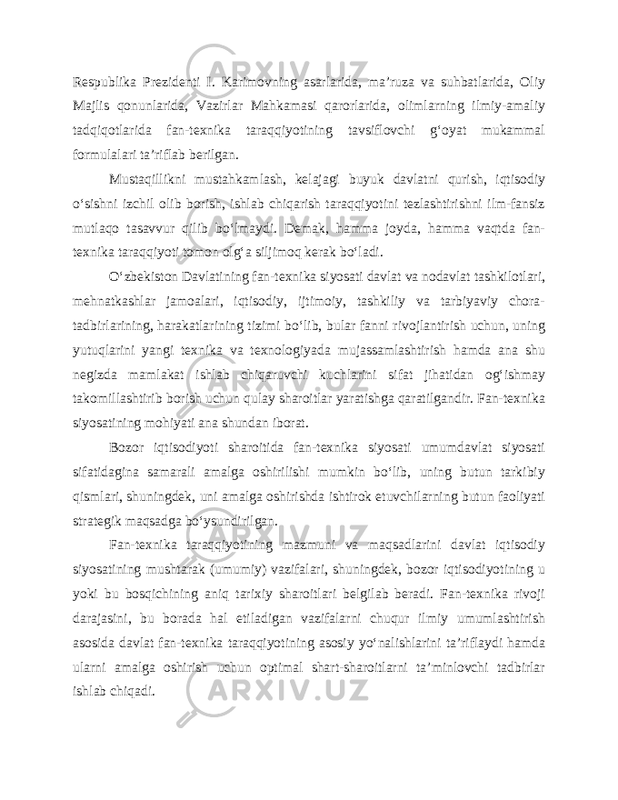 Respublika Prezidenti I. Karimovning asarlarida, ma’ruza va suhbatlarida, Oliy Majlis qonunlarida, Vazirlar Mahkamasi qarorlarida, olimlarning ilmiy-amaliy tadqiqotlarida fan-texnika taraqqiyotining tavsiflovchi g‘oyat mukammal formulalari ta’riflab berilgan. Mustaqillikni mustahkamlash, kelajagi buyuk davlatni qurish, iqtisodiy o‘sishni izchil olib borish, ishlab chiqarish taraqqiyotini tezlashtirishni ilm-fansiz mutlaqo tasavvur qilib bo‘lmaydi. Demak, hamma joyda, hamma vaqtda fan- texnika taraqqiyoti tomon olg‘a siljimoq kerak bo‘ladi. O‘zbekiston Davlatining fan-texnika siyosati davlat va nodavlat tashkilotlari, mehnatkashlar jamoalari, iqtisodiy, ijtimoiy, tashkiliy va tarbiyaviy chora- tadbirlarining, harakatlarining tizimi bo‘lib, bular fanni rivojlantirish uchun, uning yutuqlarini yangi texnika va texnologiyada mujassamlashtirish hamda ana shu negizda mamlakat ishlab chiqaruvchi kuchlarini sifat jihatidan og‘ishmay takomillashtirib borish uchun qulay sharoitlar yaratishga qaratilgandir. Fan-texnika siyosatining mohiyati ana shundan iborat. Bozor iqtisodiyoti sharoitida fan-texnika siyosati umumdavlat siyosati sifatidagina samarali amalga oshirilishi mumkin bo‘lib, uning butun tarkibiy qismlari, shuningdek, uni amalga oshirishda ishtirok etuvchilarning butun faoliyati strategik maqsadga bo‘ysundirilgan. Fan-texnika taraqqiyotining mazmuni va maqsadlarini davlat iqtisodiy siyosatining mushtarak (umumiy) vazifalari, shuningdek, bozor iqtisodiyotining u yoki bu bosqichining aniq tarixiy sharoitlari belgilab beradi. Fan-texnika rivoji darajasini, bu borada hal etiladigan vazifalarni chuqur ilmiy umumlashtirish asosida davlat fan-texnika taraqqiyotining asosiy yo‘nalishlarini ta’riflaydi hamda ularni amalga oshirish uchun optimal shart-sharoitlarni ta’minlovchi tadbirlar ishlab chiqadi. 