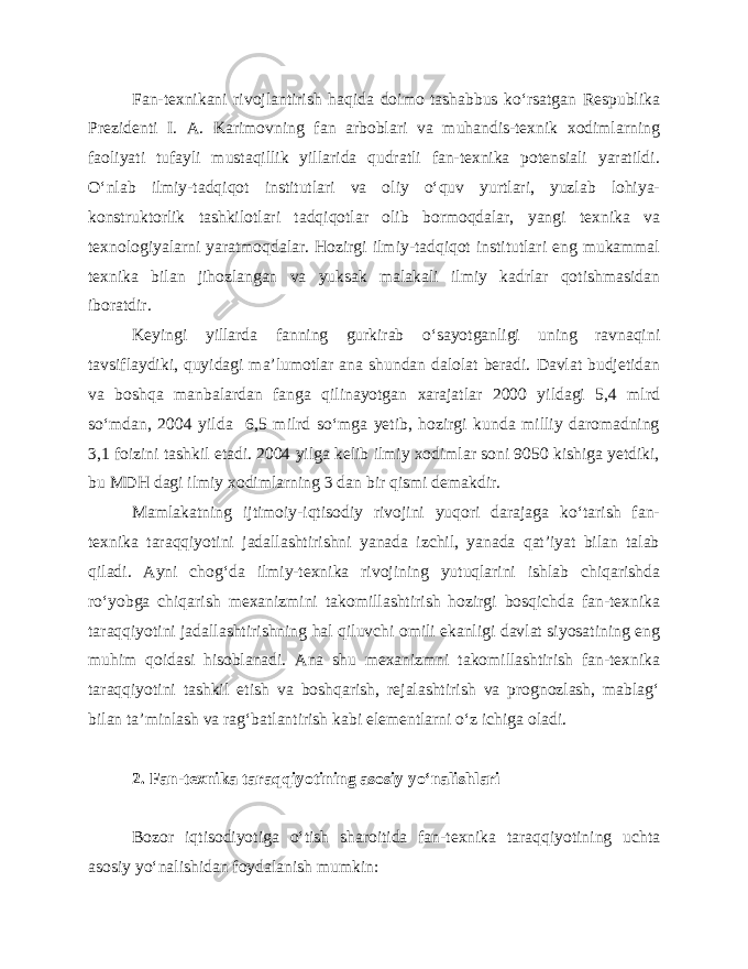 Fan-texnikani rivojlantirish haqida doimo tashabbus ko‘rsatgan Respublika Prezidenti I. A. Karimovning fan arboblari va muhandis-texnik xodimlarning faoliyati tufayli mustaqillik yillarida qudratli fan-texnika potensiali yaratildi. O‘nlab ilmiy-tadqiqot institutlari va oliy o‘quv yurtlari, yuzlab lohiya- konstruktorlik tashkilotlari tadqiqotlar olib bormoqdalar, yangi texnika va texnologiyalarni yaratmoqdalar. Hozirgi ilmiy-tadqiqot institutlari eng mukammal texnika bilan jihozlangan va yuksak malakali ilmiy kadrlar qotishmasidan iboratdir. Keyingi yillarda fanning gurkirab o‘sayotganligi uning ravnaqini tavsiflaydiki, quyidagi ma’lumotlar ana shundan dalolat beradi. Davlat budjetidan va boshqa manbalardan fanga qilinayotgan xarajatlar 2000 yildagi 5,4 mlrd so‘mdan, 2004 yilda 6,5 milrd so‘mga yetib, hozirgi kunda milliy daromadning 3,1 foizini tashkil etadi. 2004 yilga kelib ilmiy xodimlar soni 9050 kishiga yetdiki, bu MDH dagi ilmiy xodimlarning 3 dan bir qismi demakdir. Mamlakatning ijtimoiy-iqtisodiy rivojini yuqori darajaga ko‘tarish fan- texnika taraqqiyotini jadallashtirishni yanada izchil, yanada qat’iyat bilan talab qiladi. Ayni chog‘da ilmiy-texnika rivojining yutuqlarini ishlab chiqarishda ro‘yobga chiqarish mexanizmini takomillashtirish hozirgi bosqichda fan-texnika taraqqiyotini jadallashtirishning hal qiluvchi omili ekanligi davlat siyosatining eng muhim qoidasi hisoblanadi. Ana shu mexanizmni takomillashtirish fan-texnika taraqqiyotini tashkil etish va boshqarish, rejalashtirish va prognozlash, mablag‘ bilan ta’minlash va rag‘batlantirish kabi elementlarni o‘z ichiga oladi. 2. Fan-texnika taraqqiyotining asosiy yo‘nalishlari Bozor iqtisodiyotiga o‘tish sharoitida fan-texnika taraqqiyotining uchta asosiy yo‘nalishidan foydalanish mumkin: 