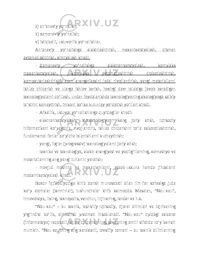 a) an’anaviy yo‘nalish; b) zamonaviy yo‘nalish; v) istiqbolli, ustuvorlik yo‘nalishlar. An’anaviy yo‘nalishga elektrlashtirish, mexanizatsiyalash, qisman avtomatlashtirish, ximiyalash kiradi. - Zamonaviy yo‘nalishga elektronizatsiyalash, kompleks mexanizatsiyalash, kompleks avtomatlashtirish (robotlashtirish, kompyuterlashtirish), atom energetikasini jadal rivojlantirish, yangi materiallarni ishlab chiqarish va ularga ishlov berish, hozirgi davr talabiga javob beradigan texnologiyalarni qo‘llash, undan foydalanishda texnologiyaning ekologiyaga salbiy ta’sirini kamaytirish, imkoni bo‘lsa butunlay yo‘qotish yo‘llari kiradi. - Afzallik, ustuvor yo‘nalishlarga quyidagilar kiradi: - elektronizatsiyalash, biotexnologiyani keng joriy etish, iqtisodiy informatikani ko‘paytirib, rivojlantirib, ishlab chiqarishni to‘la axborotlashtirish, fundamental fanlar bo‘yicha izlanishlarni kuchaytirish; - yangi, ilg‘or (progressiv) texnologiyalarni joriy etish; - texnika va texnologiya, elektr energiyasi va yoqilg‘ilarning, xomashyo va materiallarning eng yangi turlarini yaratish; - mavjud mashina va mexanizmlarni, asbob-uskuna hamda jihozlarni modernizatsiyalash kiradi. Bozor iqtisodiyotiga kirib borish munosabati bilan ilm-fan sohasiga juda ko‘p atamalar (terminlar), tushunchalar kirib kelmoqda. Masalan, “Nau-xau“, innovatsiya, lizing, texnopolis, venchur, injinering, tender va h.k. “Nau-xau“ – bu texnik, tashkiliy-iqtisodiy, tijorat bilimlari va tajribaning yig‘indisi bo‘lib, almashish predmeti hisoblanadi. “Nau-xau“ tipidagi axborot (informatsiya) raqobatli ishlab chiqarishning, savdoning omili sifatida ro‘y berishi mumkin. “Nau-xau“ning eng xarakterli, tavsifiy tomoni – bu texnik bilimlarning 