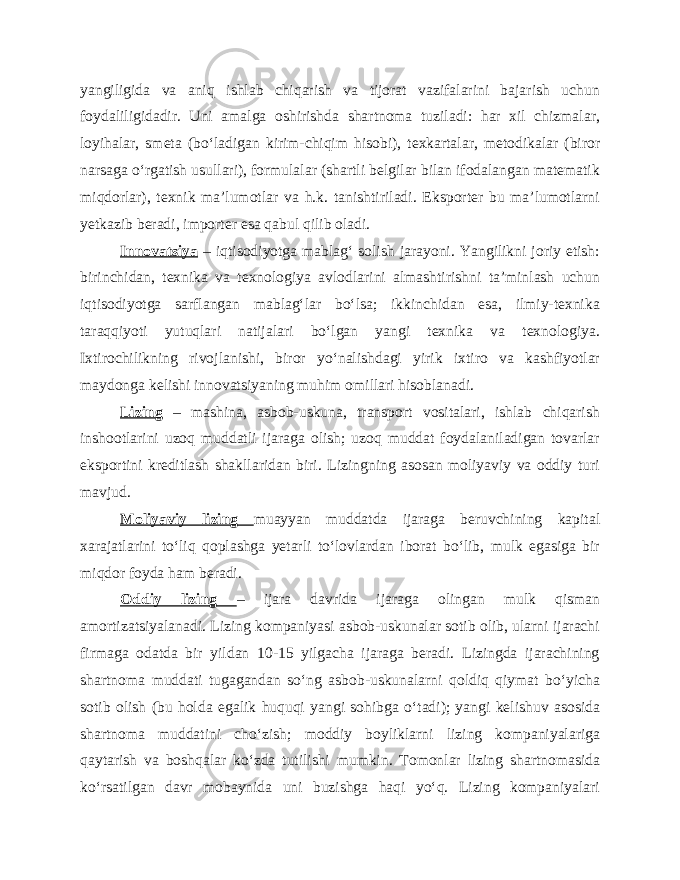 yangiligida va aniq ishlab chiqarish va tijorat vazifalarini bajarish uchun foydaliligidadir. Uni amalga oshirishda shartnoma tuziladi: har xil chizmalar, loyihalar, smeta (bo‘ladigan kirim-chiqim hisobi), texkartalar, metodikalar (biror narsaga o‘rgatish usullari), formulalar (shartli belgilar bilan ifodalangan matematik miqdorlar), texnik ma’lumotlar va h.k. tanishtiriladi. Eksporter bu ma’lumotlarni yetkazib beradi, importer esa qabul qilib oladi. Innovatsiya – iqtisodiyotga mablag‘ solish jarayoni. Yangilikni joriy etish: birinchidan, texnika va texnologiya avlodlarini almashtirishni ta’minlash uchun iqtisodiyotga sarflangan mablag‘lar bo‘lsa; ikkinchidan esa, ilmiy-texnika taraqqiyoti yutuqlari natijalari bo‘lgan yangi texnika va texnologiya. Ixtirochilikning rivojlanishi, biror yo‘nalishdagi yirik ixtiro va kashfiyotlar maydonga kelishi innovatsiyaning muhim omillari hisoblanadi. Lizing – mashina, asbob-uskuna, transport vositalari, ishlab chiqarish inshootlarini uzoq muddatli ijaraga olish; uzoq muddat foydalaniladigan tovarlar eksportini kreditlash shakllaridan biri. Lizingning asosan moliyaviy va oddiy turi mavjud. Moliyaviy lizing muayyan muddatda ijaraga beruvchining kapital xarajatlarini to‘liq qoplashga yetarli to‘lovlardan iborat bo‘lib, mulk egasiga bir miqdor foyda ham beradi. Oddiy lizing – ijara davrida ijaraga olingan mulk qisman amortizatsiyalanadi. Lizing kompaniyasi asbob-uskunalar sotib olib, ularni ijarachi firmaga odatda bir yildan 10-15 yilgacha ijaraga beradi. Lizingda ijarachining shartnoma muddati tugagandan so‘ng asbob-uskunalarni qoldiq qiymat bo‘yicha sotib olish (bu holda egalik huquqi yangi sohibga o‘tadi); yangi kelishuv asosida shartnoma muddatini cho‘zish; moddiy boyliklarni lizing kompaniyalariga qaytarish va boshqalar ko‘zda tutilishi mumkin. Tomonlar lizing shartnomasida ko‘rsatilgan davr mobaynida uni buzishga haqi yo‘q. Lizing kompaniyalari 