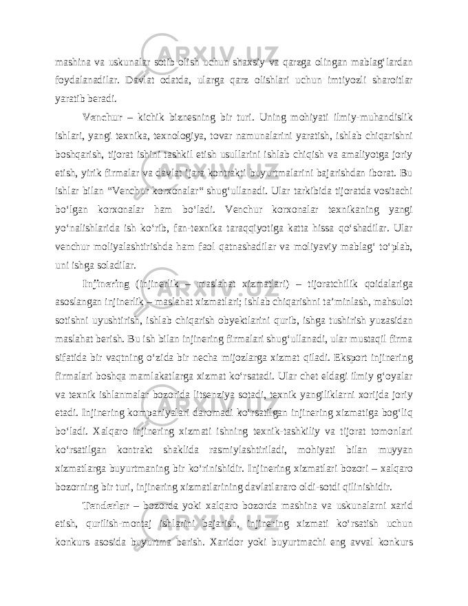 mashina va uskunalar sotib olish uchun shaxsiy va qarzga olingan mablag‘lardan foydalanadilar. Davlat odatda, ularga qarz olishlari uchun imtiyozli sharoitlar yaratib beradi. Venchur – kichik biznesning bir turi. Uning mohiyati ilmiy-muhandislik ishlari, yangi texnika, texnologiya, tovar namunalarini yaratish, ishlab chiqarishni boshqarish, tijorat ishini tashkil etish usullarini ishlab chiqish va amaliyotga joriy etish, yirik firmalar va davlat ijara kontrakti buyurtmalarini bajarishdan iborat. Bu ishlar bilan “Venchur korxonalar“ shug‘ullanadi. Ular tarkibida tijoratda vositachi bo‘lgan korxonalar ham bo‘ladi. Venchur korxonalar texnikaning yangi yo‘nalishlarida ish ko‘rib, fan-texnika taraqqiyotiga katta hissa qo‘shadilar. Ular venchur moliyalashtirishda ham faol qatnashadilar va moliyaviy mablag‘ to‘plab, uni ishga soladilar. Injinering (injinerlik – maslahat xizmatlari) – tijoratchilik qoidalariga asoslangan injinerlik – maslahat xizmatlari; ishlab chiqarishni ta’minlash, mahsulot sotishni uyushtirish, ishlab chiqarish obyektlarini qurib, ishga tushirish yuzasidan maslahat berish. Bu ish bilan injinering firmalari shug‘ullanadi, ular mustaqil firma sifatida bir vaqtning o‘zida bir necha mijozlarga xizmat qiladi. Eksport injinering firmalari boshqa mamlakatlarga xizmat ko‘rsatadi. Ular chet eldagi ilmiy g‘oyalar va texnik ishlanmalar bozorida litsenziya sotadi, texnik yangiliklarni xorijda joriy etadi. Injinering kompaniyalari daromadi ko‘rsatilgan injinering xizmatiga bog‘liq bo‘ladi. Xalqaro injinering xizmati ishning texnik-tashkiliy va tijorat tomonlari ko‘rsatilgan kontrakt shaklida rasmiylashtiriladi, mohiyati bilan muyyan xizmatlarga buyurtmaning bir ko‘rinishidir. Injinering xizmatlari bozori – xalqaro bozorning bir turi, injinering xizmatlarining davlatlararo oldi-sotdi qilinishidir. Tenderlar – bozorda yoki xalqaro bozorda mashina va uskunalarni xarid etish, qurilish-montaj ishlarini bajarish, injinering xizmati ko‘rsatish uchun konkurs asosida buyurtma berish. Xaridor yoki buyurtmachi eng avval konkurs 