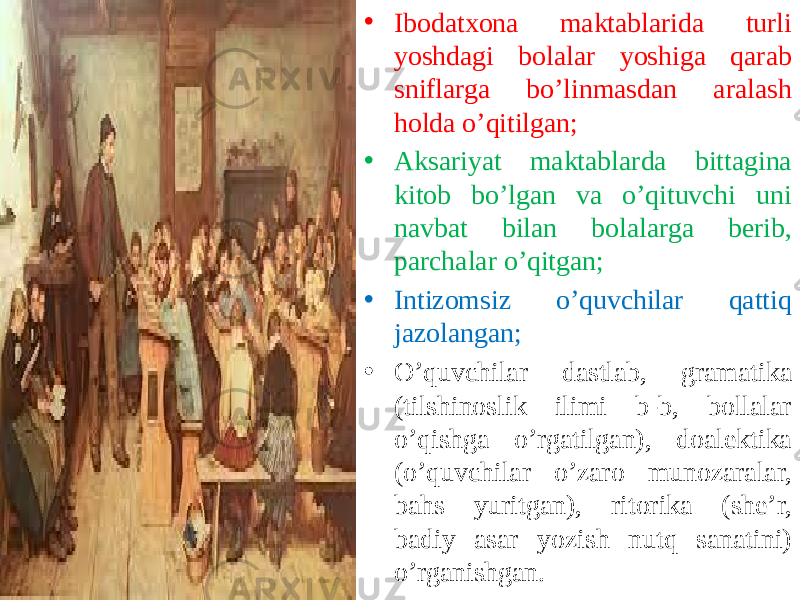 • Ibodatxona maktablarida turli yoshdagi bolalar yoshiga qarab sniflarga bo’linmasdan aralash holda o’qitilgan; • Aksariyat maktablarda bittagina kitob bo’lgan va o’qituvchi uni navbat bilan bolalarga berib, parchalar o’qitgan; • Intizomsiz o’quvchilar qattiq jazolangan; • O’quvchilar dastlab, gramatika (tilshinoslik ilimi b-b, bollalar o’qishga o’rgatilgan), doalektika (o’quvchilar o’zaro munozaralar, bahs yuritgan), ritorika (she’r, badiy asar yozish nutq sanatini) o’rganishgan. 