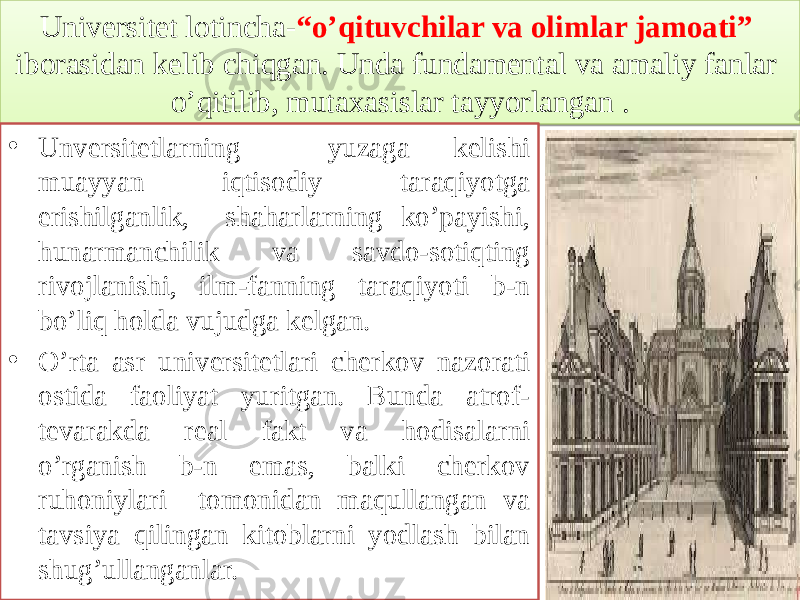 Universitet lotincha- “o’qituvchilar va olimlar jamoati” iborasidan kelib chiqgan. Unda fundamental va amaliy fanlar o’qitilib, mutaxasislar tayyorlangan . • Unversitetlarning yuzaga kelishi muayyan iqtisodiy taraqiyotga erishilganlik, shaharlarning ko’payishi, hunarmanchilik va savdo-sotiqting rivojlanishi, ilm-fanning taraqiyoti b-n bo’liq holda vujudga kelgan. • O’rta asr universitetlari cherkov nazorati ostida faoliyat yuritgan. Bunda atrof- tevarakda real fakt va hodisalarni o’rganish b-n emas, balki cherkov ruhoniylari tomonidan maqullangan va tavsiya qilingan kitoblarni yodlash bilan shug’ullanganlar.2B 2E1C 0D 1102 