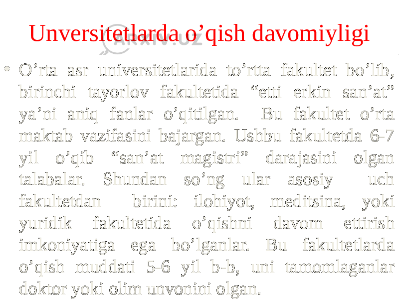 Unversitetlarda o’qish davomiyligi • O’rta asr universitetlarida to’rtta fakultet bo’lib, birinchi tayorlov fakultetida “etti erkin san’at” ya’ni aniq fanlar o’qitilgan. Bu fakultet o’rta maktab vazifasini bajargan. Ushbu fakultetda 6-7 yil o’qib “san’at magistri” darajasini olgan talabalar. Shundan so’ng ular asosiy uch fakultetdan birini: ilohiyot, meditsina, yoki yuridik fakultetida o’qishni davom ettirish imkoniyatiga ega bo’lganlar. Bu fakultetlarda o’qish muddati 5-6 yil b-b, uni tamomlaganlar doktor yoki olim unvonini olgan.01 01 13 0E 12 0E 05 1D04 0E 0D 11 0F 