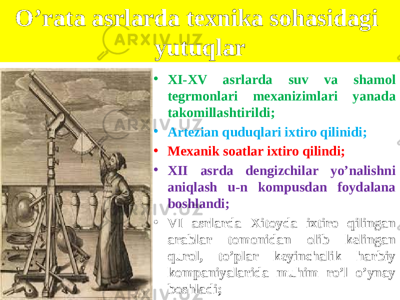 O’rata asrlarda texnika sohasidagi yutuqlar • XI-XV asrlarda suv va shamol tegrmonlari mexanizimlari yanada takomillashtirildi; • Artezian quduqlari ixtiro qilinidi; • Mexanik soatlar ixtiro qilindi; • XII asrda dengizchilar yo’nalishni aniqlash u-n kompusdan foydalana boshlandi; • VI asrlarda Xitoyda ixtiro qilingan arablar tomonidan olib kelingan qurol, to’plar keyinchalik harbiy kompaniyalarida muhim ro’l o’ynay boshladi; 