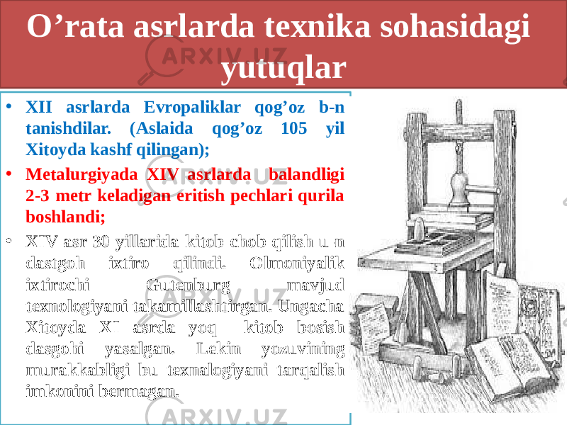 O’rata asrlarda texnika sohasidagi yutuqlar • XII asrlarda Evropaliklar qog’oz b-n tanishdilar. (Aslaida qog’oz 105 yil Xitoyda kashf qilingan); • Metalurgiyada XIV asrlarda balandligi 2-3 metr keladigan eritish pechlari qurila boshlandi; • XIV asr 30 yillarida kitob chob qilish u-n dastgoh ixtiro qilindi. Olmoniyalik ixtirochi Gutenburg mavjud texnologiyani takamillashtirgan. Ungacha Xitoyda XI asrda yoq kitob bosish dasgohi yasalgan. Lekin yozuvining murakkabligi bu texnalogiyani tarqalish imkonini bermagan. 