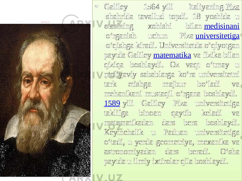  Galileo Galilei 1564-1642 1 1 5 6 4 . • Galiley 1564-yili Italiyaning  Piza  shahrida tavallud topdi. 18 yoshida u otasining xohishi bilan  medisinani  oʻrganish uchun Piza  universitetiga  oʻqishga kiradi. Universitetda oʻqiyotgan paytda Galiley  matematika  va fizika bilan qiziqa boshlaydi. Oz vaqt oʻtmay u moliyaviy sabablarga koʻra universitetni tark etishga majbur boʻladi va mehanikani mustaqil oʻrgana boshlaydi.  1589 -yili Galiley Piza universitetiga taklifga binoan qaytib keladi va matematikadan dars bera boshlaydi. Keyinchalik u Paduan universitetiga oʻtadi, u yerda geometriya, mexanika va astronomiyadan dars beradi. Oʻsha paytda u ilmiy ixtirolar qila boshlaydi.01 18 5B 2D07 1105 12 2D116203 09 2D1162160D 1A04 12 2D1004 160D 12 05 12 2F5C5A30 260E0D 05 12 21 116205 04 1A04 