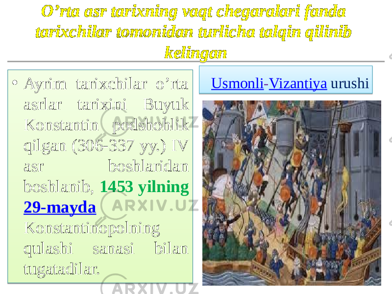 O’rta asr tarixning vaqt chegaralari fanda tarixchilar tomonidan turlicha talqin qilinib kelingan • Ayrim tarixchilar o’rta asrlar tarixini Buyuk Konstantin podshohlik qilgan (306-337 yy.) IV asr boshlaridan boshlanib, 1453 yilning 29-mayda Konstantinopolning qulashi sanasi bilan tugatadilar. Usmonli - Vizantiya   urushi01 0405 13 01 1F 040703 21110B 160D0815040B 040703 1311 090703 08 0F10 08 21110B 1609 050915 2B 26 2A 2D 0903 