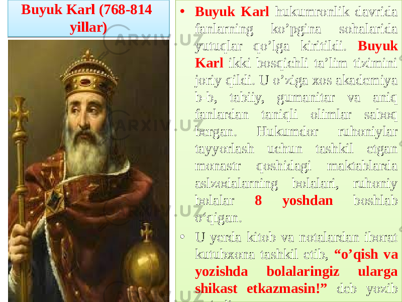 Buyuk Karl (768-814 yillar) • Buyuk Karl hukumronlik davrida fanlarning ko’pgina sohalarida yutuqlar qo’lga kiritildi. Buyuk Karl ikki bosqichli ta’lim tizimini joriy qildi. U o’ziga xos akademiya b-b, tabiiy, gumanitar va aniq fanlardan taniqli olimlar saboq bergan. Hukumdor ruhoniylar tayyorlash uchun tashkil etgan monastr qoshidagi maktablarda aslzodalarning bolalari, ruhoniy bolalar 8 yoshdan boshlab o‘qigan. • U yerda kitob va notalardan iborat kutubxona tashkil etib, “o’qish va yozishda bolalaringiz ularga shikast etkazmasin!” deb yozib qo‘ydirgan .2C 0A0B0C0C12 01 2C220A 0A 1D04 0E 2C 2D 0D 32 13 1D04 13 05 12 04 13 06 13 11 01 2B06 17 2E 0A 16 06 0F 16 1E 