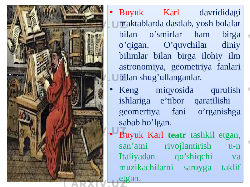 • Buyuk Karl davrididagi maktablarda dastlab, yosh bolalar bilan o’smirlar ham birga o’qigan. O’quvchilar diniy bilimlar bilan birga ilohiy ilm astronomiya, geometriya fanlari bilan shug’ullanganlar. • Keng miqyosida qurulish ishlariga e’tibor qaratilishi geomertiya fani o’rganishga sabab bo’lgan. • Buyuk Karl teatr tashkil etgan, san’atni rivojlantirish u-n Italiyadan qo’shiqchi va muzikachilarni saroyga taklif etgan.01 20 0F 12 13 11 13 04 13 01 2114 0D07 15 07 01 20 18 06 0504 07 29 12 14 