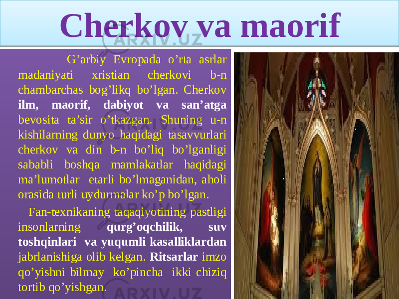 Cherkov va maorif G’arbiy Evropada o’rta asrlar madaniyati xristian cherkovi b-n chambarchas bog’likq bo’lgan. Cherkov ilm, maorif, dabiyot va san’atga bevosita ta’sir o’tkazgan. Shuning u-n kishilarning dunyo haqidagi tasavvurlari cherkov va din b-n bo’liq bo’lganligi sababli boshqa mamlakatlar haqidagi ma’lumotlar etarli bo’lmaganidan, aholi orasida turli uydurmalar ko’p bo’lgan. Fan-texnikaning taqaqiyotining pastligi insonlarning qurg’oqchilik, suv toshqinlari va yuqumli kasalliklardan jabrlanishiga olib kelgan. Ritsarlar imzo qo’yishni bilmay ko’pincha ikki chiziq tortib qo’yishgan.32 01 18 12 0C 0B 1314 170D 0C 07 12 1103 06 39 0D 21 18 32 34 06 1611 05 