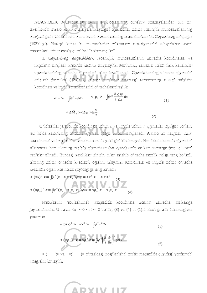 NOANIQLIK MUNoSABATLARI. Mikroolamning ob’ektiv xususiyalaridan biri uni tavsiflovchi o’zar о kommo’tatsiyalanmaydigan operatorlar uchun noaniqlik munosabatlarining mavjudligidir. Uni birinchi marta kvant m ех anikasining asoschilaridan iri. Geyzenbreg aniqlagan (1927 y.). Hozirgi kunda bu munosabatlar mikroolam xususiyatlarini o’rganishda kvant m ех anikasi uchun asosiy qurol bo’lib xizmat qiladi. 1. Geyzenbreg tengsizliklari. Noaniqlik munosabatlarini zarracha koordinatasi va impulsini aniqlash misolida keltirib chiqaraylik. Ma’lumki, zarracha h о lati fizik kattaliklar operatorlarining o’rtacha qiymatlari bilan tavsiflanadi. Operatorlarning o’rtacha qiymatini aniqlash formulasi (12.4) ga binoan statsionar h о latdagi zarrachaning x o’qi bo’yicha koordinata va impuls operatorlarini o’rtachalashtiraylik:dx x x     *      dx x i px   * (1) 2 ˆ       z M (2) O’lchashlar jarayonida koordinata uchun x va impuls uchun r qiymatlar topilgan bo’lsin. Bu h о lda xatolikning o’rtacha qiymati (1)ga binoan aniqlanadi. Ammo bu natijalar tizim koordinatasi va impulsini o’lchashda xatolik yukligini bildirmaydi. Har ikkala kattalik qiymatini o’lchashda ham ularning haqiqiy qiymatidan (<x >,<r>) ortiq va kam tomonga farq qiluvchi natijalar olinadi. Bundagi xatoliklar bir-biri bilan eyishib o’rtacha xatolik nolga teng bo’ladi. Shuning uchun o’rtacha kvadratik ogishni izlaymiz. Koordinata va impuls uchun o’rtacha kvadratik ogish mos h о lda quyidagiga teng bo’ladi:          2 2 2 * 2 ) ( ) ( x x dx x x x   (3)          2 2 2 * 2 ) ( ) ( x x x x x p p dx p p p   (4) His о blashni ‘sonlashtirish maqsadida koordinata boshini zarracha markaziga joylashtiramiz. U h о lda <x >=0 <r >= 0 bo’lib, (3) va (4) ni (1)ni his о bga olib tubandagicha yozamiz:      dx x x x 2 * 2 2) (  (5)            dx x i p p x x   2 * 2 2) (  (6) < ( )> va <( )> o’rtasidagi b о g’lanishni topish maqsadida quyidagi yordamchi Integralni ko’raylik: 