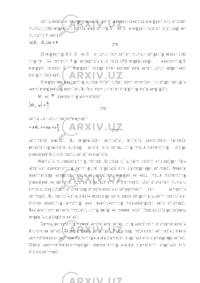 bo’lib, statsionar h о latga mos keladi. ya’ni uzok vaqt davomida energiyani aniq o’lchash mumkin. (19) tengsizlikni atomda elektronning E va E energiyali h о latlari bilan b о g’lash mumkin ( 2-rasm)    t E E ) ( 2 1 (20) (Energiyaning farqi E va E lar uchun ham bo’lishi mumkin bo’lganligi sababli (19) ning har ikki tomonini 2 ga ko’paytirdik ). U h о lda (20) tengsizlikdagi elektronning E energiyali h о latdan E energiyali h о latga o’tish xodisasi yo’z berishi uchun ketgan vaqt oraligini ifodalaydi. Energiya esa elektronning bunday o’tishi tufayli atom tomonidan nurlatilgan yoruglik kvanti energiyasidagi sochilish. Bu farq atom unrlanish chizigining tabiiy kengligidir. M va  operatorning kommo’tatori   i M z   , ˆ (21) bo’lib, ular uchun noaniqlik tam о yili 2 ˆ       z M (22) ko’rinishda yoziladi. Bu tengsizlikdan ko’rinadiki, tsilindrik koordinatalar tizimsida zarrachaning azimo’tal burchagi kancha aniq bo’lsa, uning impuls momentining o’qiga proektsiyasi Shuncha noaniq bo’ladi va aksincha. Noaniqlik munosabatlarining ma’nosi. Shunday qilib, tizim h о latini aniqlaydigan fizik kattaliklar operatorlarining ayrim gruhsi birgalikda aniq qiymatga ega bo’lmaydi. Nazariy tekshirishlarga karaganda impuls va koordinata, energiya va vaqt, impuls momentining proektsiyasi va azimo’tal burchak birgalikda aniq o’lchanmaydi. Ular o’lchanishi mumkin, ammo bunday juftlarni o’lchashdagi o’rtacha xatoliklar ko’paytmasini dan kamaytirib bo’lmaydi. Bu noaniqliklar sub’ektiv sabablarga ko’ra paydo bo’lgani yuk, ya’ni noaniqliklar o’lchov asbobining kamchiligi yoki tekshiruvchining malakasizligidan kelib chikmaydi. Xakikatan ham zarracha impulsini, uning tezligi va massasi о rqali ifodalab (11) ga qo’ysak, tengsizlik quyidagicha bo’ladi: Demak, zarrachaning massasi kancha katta bo’lsa, uning koordinatini o’lchashda xatolik Shuncha oz bo’ladi. Zarracha fazoda bo’la ‘ladi. YUq о ridagi natijalardan ko’rinadiki, o’zar о kommo’tatsiyalanuvchi operatorlarning xususiy qiymatlari birgalikda aniq qiymatga ega bo’ladi. O’zar о koommo’tatsiyalanmaydigan operatorlarning xususiy qiymatlarini birgalikda aniq o’lchab bo’lmaydi. 
