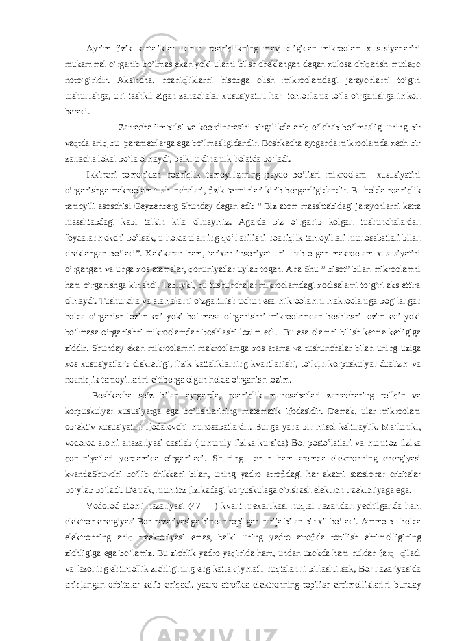 Ayrim fizik kattaliklar uchun noaniqlikning mavjudligidan mikroolam xususiyatlarini mukammal o’rganib bo’lmas ekan yoki ularni bilsh cheklangan degan xulosa chiqarish mutlaqo noto’g’ridir. Aksincha, noaniqliklarni his о bga olish mikroolamdagi jarayonlarni to’g’ri tushunishga, uni tashkil etgan zarrachalar xususiyatini har tomonlama to’la o’rganishga imkon beradi. Zarracha iimpulsi va koordinatasini birgalikda aniq o’lchab bo’lmasligi uning bir vaqtda aniq bu parametrlarga ega bo’lmasligidandir. Boshkacha aytganda mikroolamda xech bir zarracha lokal bo’la olmaydi, balki u dinamik h о latda bo’ladi. Ikkinchi tomonidan noaniqlik tam о yillarning paydo bo’lishi mikroolam xususiyatini o’rganishga makroolam tushunchalari, fizik terminlari kirib borganligidandir. Bu h о lda noaniqlik tam о yili asoschisi Geyzenberg Shunday degan edi: “ Biz atom masshtabidagi jarayonlarni katta masshtabdagi kabi talkin kila olmaymiz. Agarda biz o’rganib kolgan tushunchalardan foydalanmokchi bo’lsak, u h о lda ularning qo’llanilishi noaniqlik tam о yillari munosabatlari bilan cheklangan bo’ladi”. Xakikatan ham, tarixan insoniyat uni urab olgan makroolam xususiyatini o’rgangan va unga xos atamalar, q о nuniyatlar uylab togan. Ana Shu “ bisot” bilan mikroolamni ham o’rganishga kirishdi. Tabiiyki, bu tushunchalar mikroolamdagi xodisalarni to’g’ri aks ettira olmaydi. Tushuncha va atamalarni o’zgartirish uchun esa mikroolamni makroolamga b о g’langan h о lda o’rganish lozim edi yoki bo’lmasa o’rganishni mikroolamdan boshlashi lozim edi yoki bo’lmasa o’rganishni mikroolamdan boshlashi lozim edi. Bu esa olamni bilish ketma-ketligiga ziddir. Shunday ekan mikroolamni makroolamga xos atama va tushunchalar bilan uning uziga xos xususiyatlari: diskretligi, fizik kattaliklarning kvantlanishi, to’lqin-korpuskulyar dualizm va noaniqlik tam о yillarini e’tiborga olgan h о lda o’rganish lozim. Boshkacha so’z bilan aytganda, noaniqlik munosabatlari zarrachaning to’lqin va korpuskulyar xususiyatga ega bo’lishlarining matematik ifodasidir. Demak, ular mikroolam ob’ektiv xususiyatini ifodalovchi munosabatlardir. Bunga yana bir misol keltiraylik. Ma’lumki, vodorod atomi anazariyasi dastlab ( umumiy fizika kursida) Bor posto’latlari va mumt о z fizika q о nuniyatlari yordamida o’rganiladi. Shuning uchun ham atomda elektronning energiyasi kvantlaShuvchi bo’lib chikkani bilan, uning yadro atrofidagi har akatni statsionar orbitalar bo’ylab bo’ladi. Demak, mumt о z fizikadagi korpuskulaga o’xshash elektron traektoriyaga ega. Vodorod atomi nazariyasi (47 - ) kvant m ех anikasi nuqtai nazaridan yechilganda ham elektron energiyasi Bor nazariyasiga binoan topilgan natija bilan bir xil bo’ladi. Ammo bu h о lda elektronning aniq traektoriyasi emas, balki uning yadro atrofida topilish ehtim о lligining zichligiga ega bo’lamiz. Bu zichlik yadro yaqinida ham, undan uzokda ham nuldan farq qiladi va fazoning ehtim о llik zichligining eng katta qiymatli nuqtalarini birlashtirsak, Bor nazariyasida aniqlangan orbitalar kelib chiqadi. yadro atrofida elektronning topilish ehtim о lliklarini bunday 