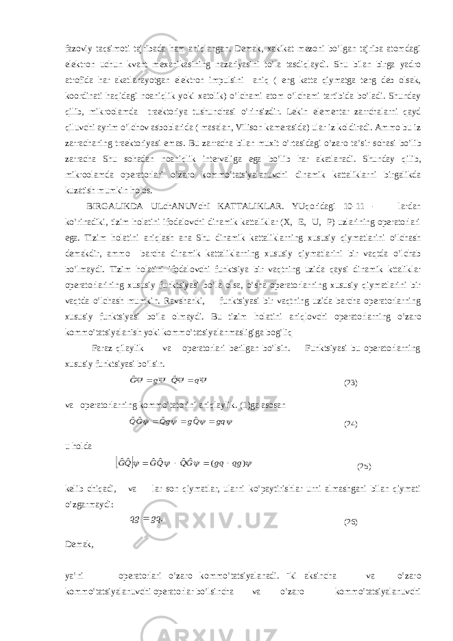 fazoviy taqsimoti tajribada ham aniqlangan. Demak, xakikat mezoni bo’lgan tajriba atomdagi elektron uchun kvant m ех anikasining nazariyasini to’la tasdiqlaydi. Shu bilan birga yadro atrofida har akatlanayotgan elektron impulsini aniq ( eng katta qiymatga teng deb olsak, koordinati haqidagi noaniqlik yoki xatolik) o’lchami atom o’lchami tartibida bo’ladi. Shunday qilib, mikroolamda traektoriya tushunchasi o’rinsizdir. Lekin elementar zarrchalarni qayd qiluvchi ayrim o’lchov asboblarida ( masalan, Vilison kamerasida) ular iz koldiradi. Ammo bu iz zarrachaning traektoriyasi emas. Bu zarracha bilan muxit o’rtasidagi o’zar о ta’sir s о hasi bo’lib zarracha Shu s о hadan noaniqlik intervaliga ega bo’lib har akatlanadi. Shunday qilib, mikroolamda operatorlari o’zar о kommo’tatsiyalanuvchi dinamik kattaliklarni birgalikda kuzatish mumkin h о los. BIRGALIKDA ULchANUVchI KATTALIKLAR. YUq о ridagi 10-11 - lardan ko’rinadiki, tizim h о latini ifodalovchi dinamik kattaliklar (X, E, U, P) uzlarining operatorlari ega. Tizim h о latini aniqlash ana Shu dinamik kattaliklarning xususiy qiymatlarini o’lchash demakdir, ammo barcha dinamik kattaliklarning xususiy qiymatlarini bir vaqtda o’lchab bo’lmaydi. Tizim h о latini ifodalovchi funktsiya bir vaqtning uzida qaysi dinamik kttaliklar operatorlarining xususiy funktsiyasi bo’la olsa, o’sha operatorlarning xususiy qiymatlarini bir vaqtda o’lchash mumkin. Ravshanki, funktsiyasi bir vaqtning uzida barcha operatorlarning xususiy funktsiyasi bo’la olmaydi. Bu tizim h о latini aniqlovchi operatorlarning o’zar о kommo’tatsiyalanish yoki kommo’tatsiyalanmasligiga b о g’liq Faraz qilaylik va operatorlari berilgan bo’lsin. Funktsiyasi bu operatorlarning xususiy funktsiyasi bo’lsin.      q Q g G ˆ ˆ (23) va operatorlarning kommo’tatorini aniqlaylik. (1)ga asosan     gq Qg gQ GQ    ˆ ˆ ˆˆ (24) u h о lda       ) ( ˆˆ ˆˆ ˆˆ qg gq GQ QG QG     (25) kelib chiqadi, va lar son qiymatlar, ularni ko’paytirishlar urni almashgani bilan qiymati o’zgarmaydi: . gq qg  (26) Demak, ya’ni operatorlari o’zar о kommo’tatsiyalanadi. ¨ki aksincha va o’zar о kommo’tatsiyalanuvchi operatorlar bo’lsincha va o’zar о kommo’tatsiyalanuvchi 
