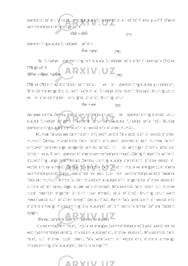 operatorlar bo’lsin. U h о lda ularning xususiy funktsiyalari bir xil bo’ladimi yoki yukmi? O’zar о kommo’tatsiyalanish shartiga ko’ra.ˆˆ ˆˆ GQ QG  (27) operatorining xususiy funktsiyasi bo’lsin: . ˆ   g G  (28) Bu funktsiya operatorining ham xususiy funktsiyasi bo’la olishini isbotlaylik (27) va (28) ga ko’ra . ˆ ˆ ˆˆ    Qg gQ GQ   (29) (28) va (29)larni solishtirishdan ko’rinadiki, va lar operatorining xususiy yunktsiyalari. Biror doimiy songa farq qiluvchi ikkita bir xil funktsiya bitta h о latni ifodalaydi. Shuning uchun va lar biror doimiy son aniqligida bir xildir. Shuning uchun   q Q  ˆ (30) deb yoza olamiz. Demak, o’zar о kommo’tatsiyalanuvchi va operatorlarning birortasi uchun xususiy funktsiya bo’lgan ikkinchisi uchun ham xususiy funktsiya bo’la ‘ladi. Bunday operatorlarning xususiy qiymatlarini bir vaqtda aniq o’lchash mumkin. Mumt о z fizikada esa tizim h о latini aniqlovchi barcha fizik kattaliklari bir vaqtda o’lchash mumkin. Demak, mikroolamda tizim h о latini aniqlovchi parametrlar soni mumt о z tizimni aniqlovchi parametrlarga karaganda kamrok bo’ladi. 11- da keltirilgan dinamik kattaliklar ichida r va x, E va t operatorlari o’zar о kommo’tatsiyalanmaydi. (Oxirgini tekshirib ko’rishni o’quvchining uziga topshiramiz.) Demak, ularning xususiy qiymatlarini o’lchov asbobi bir vaqtda aniqlay olmaydi. Demak, mikroolamda tizim h о latini impuls va energiya (ular o’zar о kommo’tatsiyalanadi) yoki koordinata va vaqt (ular ham kommo’tatsiyalashadi) fazosida ifodalash mumkin. Ammo bundan mikroolam xususiyatlarini o’rganishda o’lchov asboblari turlicha bo’lishi kerak, degan xulosa kelib chikmaydi. Mikroolamda tizim h о latni turli o’lchov nuqtai nazaridan o’rganish bir-birini inkor etmaydi, balki to’ldiradi. Shuning uchun kvant m ех anikasida buni to’ldirish tam о yili deb yuritiladi. Ayrim fizik kattaliklarni bir vaqtda aniq o’lchana olmasligi mikroolamning ichki xususiyati bo’lib “ noaniqlik tam о yilida” o’z ifodasini topgan. Mavzu bo’yicha tayanch ib о ralar va suzlar: mikroolamda tizim h о lati, impuls va energiya (kommo’tatsiyalanadi) yoki koordinata va vaqt (kommo’tatsiyalashadi), mikroolam xususiyatlari, o’lchov asboblari, Mikroolamda tizim h о lati, turli o’lchov nuqtai nazari, fizik kattaliklarni bir vaqtda aniq o’lchana olmasligi, mikroolamning ichki xususiyati, noaniqlik tam о yili”. 