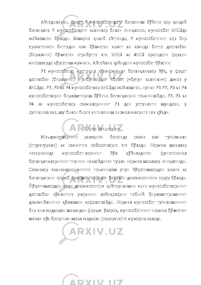 Айтадиларки, фақат Р муносабатидаги боғланиш бўйича ҳар қандай боғлиқлик Р муносабатдаги калитлар билан аниқланса, муносабат 5НШда жойлашган бўлади. Бошқача қилиб айтганда, Р муносабатнинг ҳар бир проектсияси биттадан кам бўлмаган калит ва камида битта дастлабки (бирламчи) бўлмаган атрибутга эга. 5НШ ва 4НШ орасидаги фарқни мисолларда кўрсатиш мумкин. Айтайлик қуйидаги муносабат бўлсин: Р1 муносабатда мустақил кўпмазмунли боғлиқликлар йўқ, у фақат дастлабки (бирламчи) атрибутлардан иборат («бутун калитли»); демак у 4НШда. Р2, Р3 ва Р4 муносабатлар 5НШда жойлашган, чунки Р1 Р2, Р3 ва Р4 муносабатларни бирлаштириш бўйича боғлиқликни таъминлайди. Р2, Р3 ва Р4 ли муносабатлар схемаларининг Р1 дан устунлиги шундаки, у ортиқчаликка, шу билан бирга янгиланиш аномалияларига чек қўяди. Қисқа хулосалар Маълумотларнинг реляцион базасида схема ҳам тузилмали (структурали) ва семантик ахборотларга эга бўлади. Нормал шакллар назариясида муносабат-ларнинг йўл қўйиладиган функтсионал боғлиқликларининг типини чеклайдиган турли нормал шакллар аниқланади. Схемалар эквивалентилигини таъминлаш учун йўқотишлардан ҳолик ва боғлиқликни сақлаб қолишни кафолат берувчи декомпозитсия зарур бўлади. Йўқотишлардан ҳоли декомпозитсия қайтарилишни яъни муносабатларнинг дастлабки кўплигига уларнинг лойиҳаларни табиий бирлаштиришнинг давомийлигини қўллашни кафолатлайди. Нормал муносабат тузилишининг бир хил жадвалли шаклидан фарқли ўлароқ, муносабатнинг нормал бўлмаган шакли кўп босқичли шакл жадвали (иерархия)га мувофиқ келади. 