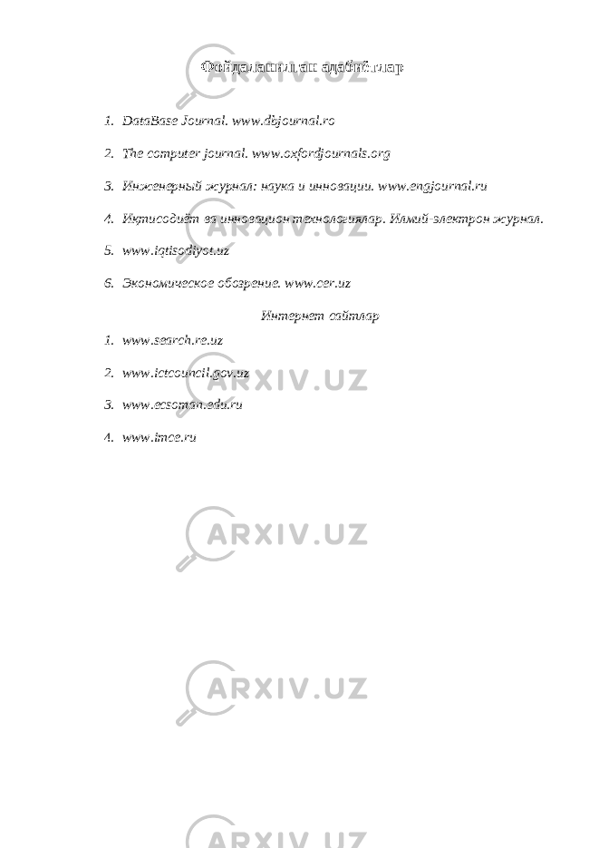 Фойдаланилган адабиётлар 1. DataBase Journal. www.dbjournal.ro 2. The computer journal. www.oxfordjournals.org 3. Инженерный журнал: наука и инновации. www.engjournal.ru 4. Иқтисодиёт ва инновацион технологиялар. Илмий-электрон журнал. 5. www.iqtisodiyot.uz 6. Экономическое обозрение. www.cer.uz Интернет сайтлар 1. www.search.re.uz 2. www.ictcouncil.gov.uz 3. www.ecsoman.edu.ru 4. www.imce.ru 